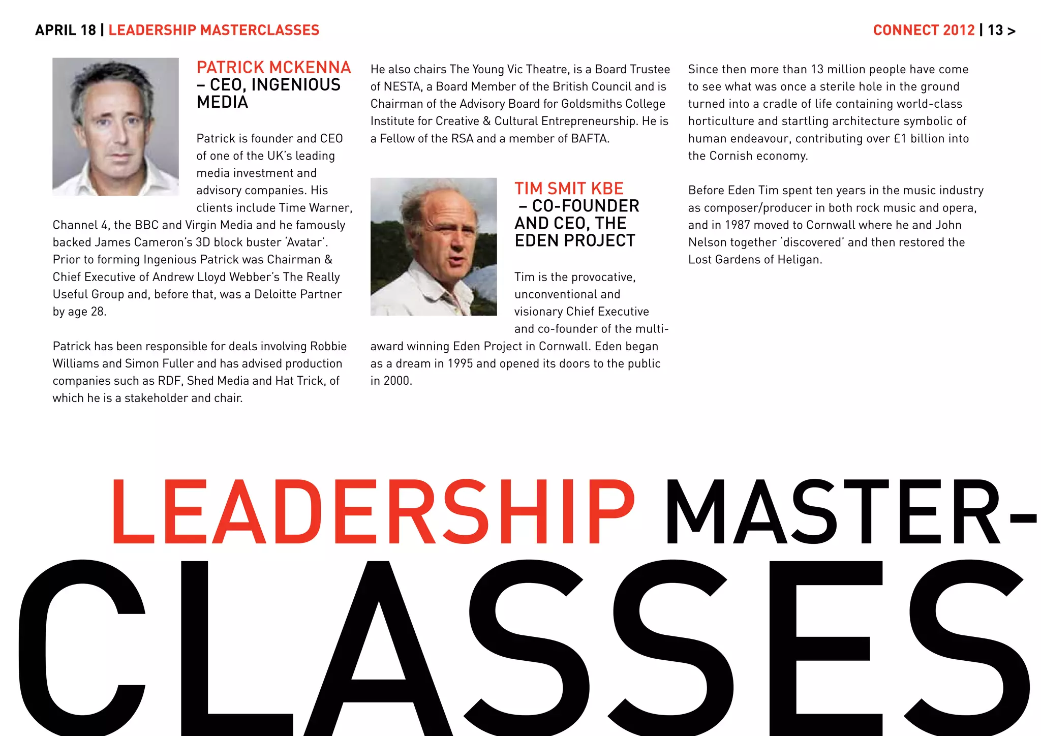 APRIL 18 | LEADERSHIP MASTERCLASSES                                                                                                                      CONNECT 2012 | 13 >

                            PATRICK MCKENNA                 He also chairs The Young Vic Theatre, is a Board Trustee    Since then more than 13 million people have come
                            – CEO, INGENIOUS                of NESTA, a Board Member of the British Council and is      to see what was once a sterile hole in the ground
                            MEDIA                           Chairman of the Advisory Board for Goldsmiths College       turned into a cradle of life containing world-class
                                                            Institute for Creative & Cultural Entrepreneurship. He is   horticulture and startling architecture symbolic of
                            Patrick is founder and CEO      a Fellow of the RSA and a member of BAFTA.                  human endeavour, contributing over £1 billion into
                            of one of the UK’s leading                                                                  the Cornish economy.
                            media investment and
                            advisory companies. His                                    TIM SMIT KBE                     Before Eden Tim spent ten years in the music industry
                            clients include Time Warner,                               – CO-FOUNDER                     as composer/producer in both rock music and opera,
  Channel 4, the BBC and Virgin Media and he famously                                  AND CEO, THE                     and in 1987 moved to Cornwall where he and John
  backed James Cameron’s 3D block buster ‘Avatar’.                                     EDEN PROJECT                     Nelson together ‘discovered’ and then restored the
  Prior to forming Ingenious Patrick was Chairman &                                                                     Lost Gardens of Heligan.
  Chief Executive of Andrew Lloyd Webber’s The Really                                Tim is the provocative,
  Useful Group and, before that, was a Deloitte Partner                              unconventional and
  by age 28.                                                                         visionary Chief Executive
                                                                                     and co-founder of the multi-
  Patrick has been responsible for deals involving Robbie   award winning Eden Project in Cornwall. Eden began
  Williams and Simon Fuller and has advised production      as a dream in 1995 and opened its doors to the public
  companies such as RDF, Shed Media and Hat Trick, of       in 2000.
  which he is a stakeholder and chair.




           LEADERSHIP MASTER-
 