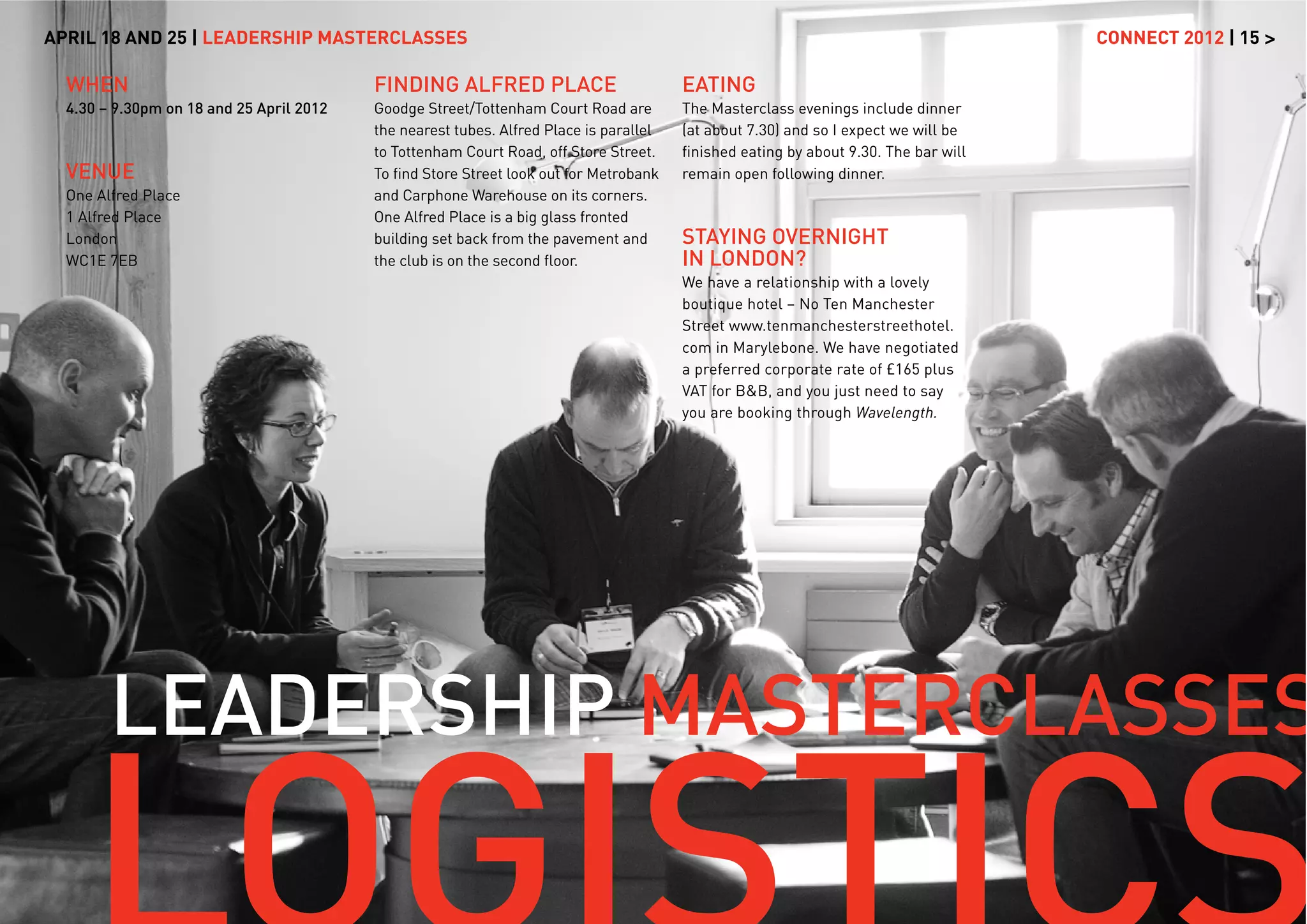 APRIL 18 AND 25 | LEADERSHIP MASTERCLASSES                                                                                           CONNECT 2012 | 15 >

  WHEN                                    FINDING ALFRED PLACE                          EATING
  4.30 – 9.30pm on 18 and 25 April 2012   Goodge Street/Tottenham Court Road are        The Masterclass evenings include dinner
                                          the nearest tubes. Alfred Place is parallel   (at about 7.30) and so I expect we will be
                                          to Tottenham Court Road, off Store Street.    ﬁnished eating by about 9.30. The bar will
  VENUE                                   To ﬁnd Store Street look out for Metrobank    remain open following dinner.
  One Alfred Place                        and Carphone Warehouse on its corners.
  1 Alfred Place                          One Alfred Place is a big glass fronted
  London                                  building set back from the pavement and       STAYING OVERNIGHT
  WC1E 7EB                                the club is on the second ﬂoor.               IN LONDON?
                                                                                        We have a relationship with a lovely
                                                                                        boutique hotel – No Ten Manchester
                                                                                        Street www.tenmanchesterstreethotel.
                                                                                        com in Marylebone. We have negotiated
                                                                                        a preferred corporate rate of £165 plus
                                                                                        VAT for B&B, and you just need to say
                                                                                        you are booking through Wavelength.




        LEADERSHIP MASTERCLASSES
 