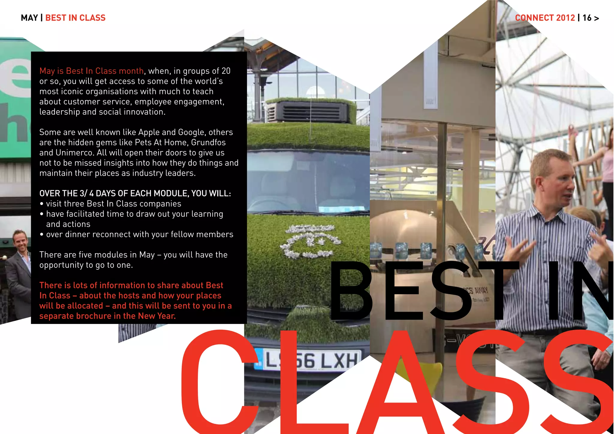MAY | BEST IN CLASS                                             CONNECT 2012 | 16 >




    May is Best In Class month, when, in groups of 20
    or so, you will get access to some of the world’s
    most iconic organisations with much to teach
    about customer service, employee engagement,
    leadership and social innovation.

    Some are well known like Apple and Google, others
    are the hidden gems like Pets At Home, Grundfos
    and Unimerco. All will open their doors to give us
    not to be missed insights into how they do things and
    maintain their places as industry leaders.

    OVER THE 3/ 4 DAYS OF EACH MODULE, YOU WILL:
    • visit three Best In Class companies
    • have facilitated time to draw out your learning
      and actions
    • over dinner reconnect with your fellow members




                                                            BEST IN
    There are ﬁve modules in May – you will have the
    opportunity to go to one.

    There is lots of information to share about Best
    In Class – about the hosts and how your places
    will be allocated – and this will be sent to you in a
    separate brochure in the New Year.
 