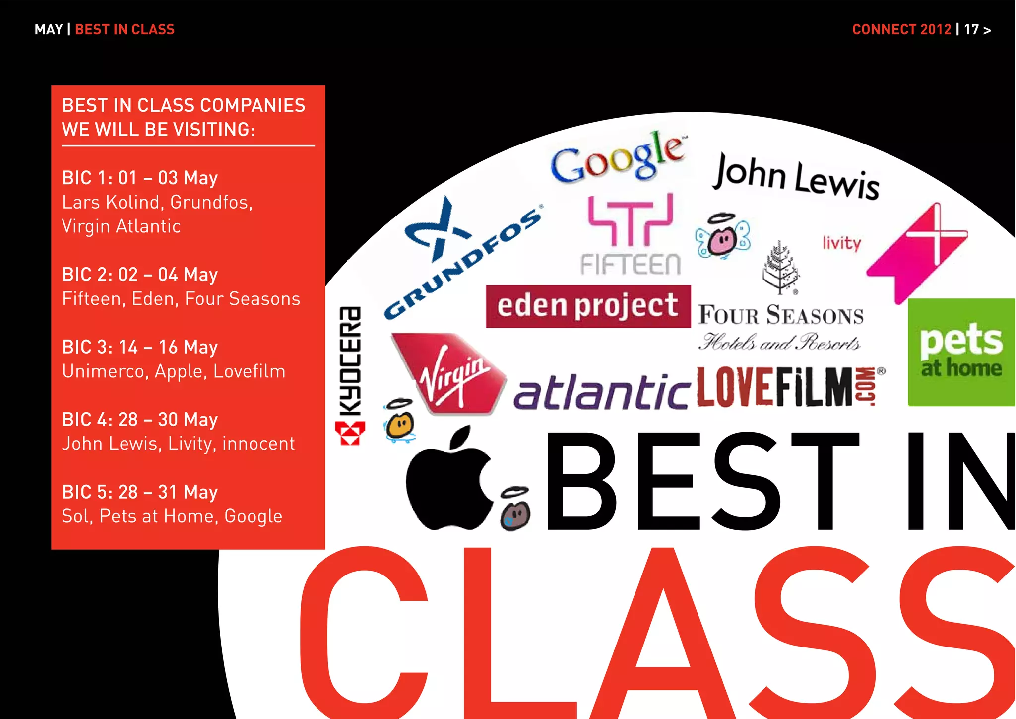 MAY | BEST IN CLASS                   CONNECT 2012 | 17 >




   BEST IN CLASS COMPANIES
   WE WILL BE VISITING:

   BIC 1: 01 – 03 May
   Lars Kolind, Grundfos,
   Virgin Atlantic

   BIC 2: 02 – 04 May
   Fifteen, Eden, Four Seasons

   BIC 3: 14 – 16 May
   Unimerco, Apple, Loveﬁlm




                                  BEST IN
   BIC 4: 28 – 30 May
   John Lewis, Livity, innocent

   BIC 5: 28 – 31 May
   Sol, Pets at Home, Google
 