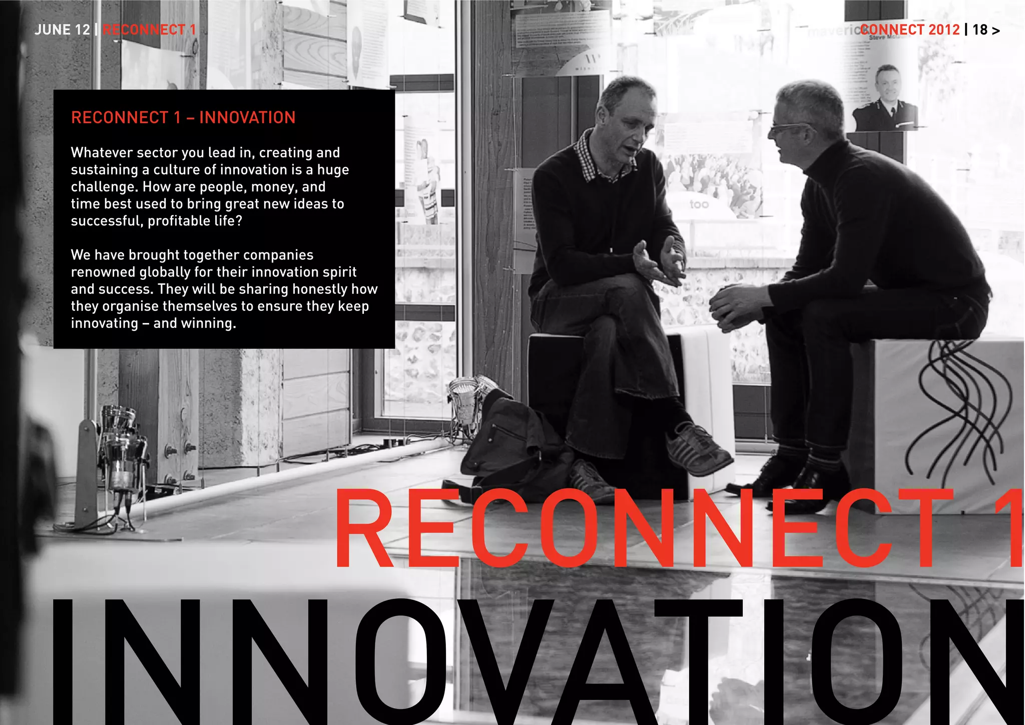 JUNE 12 | RECONNECT 1                                CONNECT 2012 | 18 >




    RECONNECT 1 – INNOVATION

    Whatever sector you lead in, creating and
    sustaining a culture of innovation is a huge
    challenge. How are people, money, and
    time best used to bring great new ideas to
    successful, proﬁtable life?

    We have brought together companies
    renowned globally for their innovation spirit
    and success. They will be sharing honestly how
    they organise themselves to ensure they keep
    innovating – and winning.




                                            RECONNECT 1
 