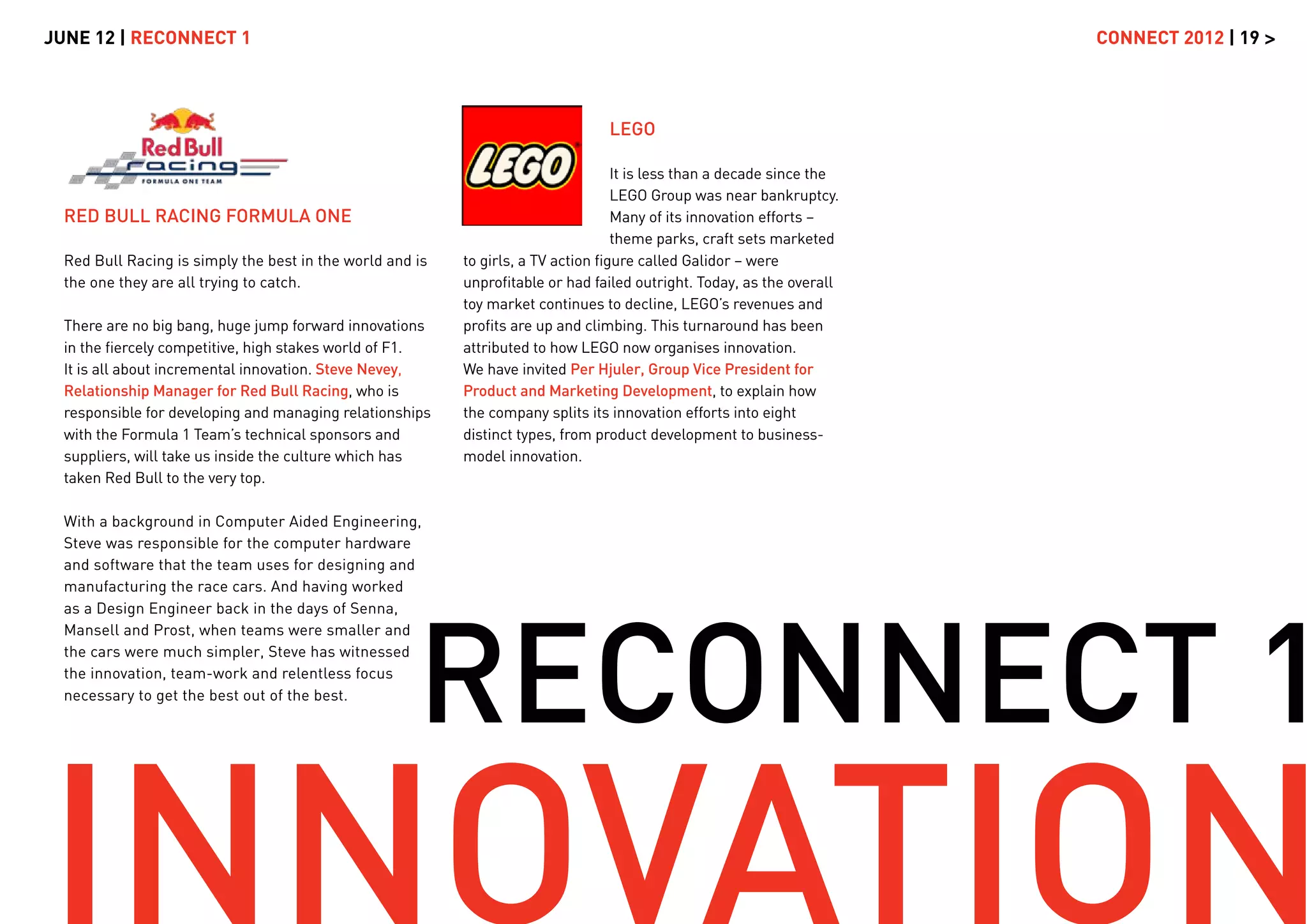 JUNE 12 | RECONNECT 1                                                                                                   CONNECT 2012 | 19 >



                                                                                 LEGO

                                                                                   It is less than a decade since the
                                                                                   LEGO Group was near bankruptcy.
  RED BULL RACING FORMULA ONE                                                      Many of its innovation efforts –
                                                                                   theme parks, craft sets marketed
  Red Bull Racing is simply the best in the world and is   to girls, a TV action ﬁgure called Galidor – were
  the one they are all trying to catch.                    unproﬁtable or had failed outright. Today, as the overall
                                                           toy market continues to decline, LEGO’s revenues and
  There are no big bang, huge jump forward innovations     proﬁts are up and climbing. This turnaround has been
  in the ﬁercely competitive, high stakes world of F1.     attributed to how LEGO now organises innovation.
  It is all about incremental innovation. Steve Nevey,     We have invited Per Hjuler, Group Vice President for
  Relationship Manager for Red Bull Racing, who is         Product and Marketing Development, to explain how
  responsible for developing and managing relationships    the company splits its innovation efforts into eight
  with the Formula 1 Team’s technical sponsors and         distinct types, from product development to business-
  suppliers, will take us inside the culture which has     model innovation.
  taken Red Bull to the very top.

  With a background in Computer Aided Engineering,
  Steve was responsible for the computer hardware
  and software that the team uses for designing and
  manufacturing the race cars. And having worked




                                                      RECONNECT 1
  as a Design Engineer back in the days of Senna,
  Mansell and Prost, when teams were smaller and
  the cars were much simpler, Steve has witnessed
  the innovation, team-work and relentless focus
  necessary to get the best out of the best.
 
