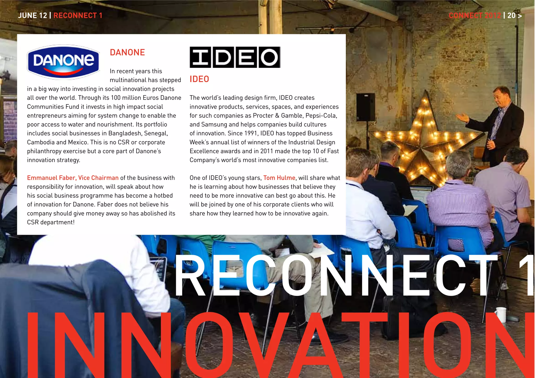 JUNE 12 | RECONNECT 1                                                                                                    CONNECT 2012 | 20 >



                                 DANONE

                                   In recent years this
                                   multinational has stepped   IDEO
  in a big way into investing in social innovation projects
  all over the world. Through its 100 million Euros Danone     The world’s leading design ﬁrm, IDEO creates
  Communities Fund it invests in high impact social            innovative products, services, spaces, and experiences
  entrepreneurs aiming for system change to enable the         for such companies as Procter & Gamble, Pepsi-Cola,
  poor access to water and nourishment. Its portfolio          and Samsung and helps companies build cultures
  includes social businesses in Bangladesh, Senegal,           of innovation. Since 1991, IDEO has topped Business
  Cambodia and Mexico. This is no CSR or corporate             Week’s annual list of winners of the Industrial Design
  philanthropy exercise but a core part of Danone’s            Excellence awards and in 2011 made the top 10 of Fast
  innovation strategy.                                         Company’s world’s most innovative companies list.

  Emmanuel Faber, Vice Chairman of the business with           One of IDEO’s young stars, Tom Hulme, will share what
  responsibility for innovation, will speak about how          he is learning about how businesses that believe they
  his social business programme has become a hotbed            need to be more innovative can best go about this. He
  of innovation for Danone. Faber does not believe his         will be joined by one of his corporate clients who will
  company should give money away so has abolished its          share how they learned how to be innovative again.
  CSR department!




                                                       RECONNECT 1
 