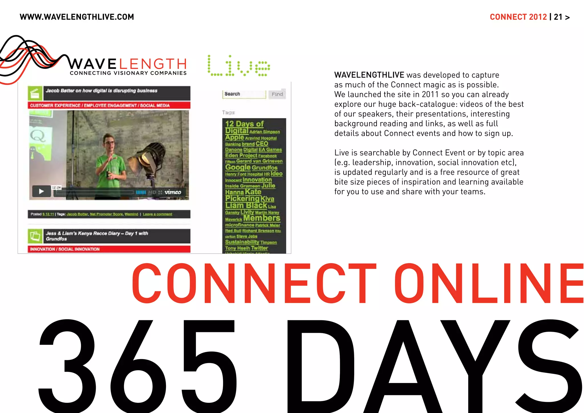 WWW.WAVELENGTHLIVE.COM                                                CONNECT 2012 | 21 >




                          WAVELENGTHLIVE was developed to capture
                          as much of the Connect magic as is possible.
                          We launched the site in 2011 so you can already
                          explore our huge back-catalogue: videos of the best
                          of our speakers, their presentations, interesting
                          background reading and links, as well as full
                          details about Connect events and how to sign up.

                          Live is searchable by Connect Event or by topic area
                          (e.g. leadership, innovation, social innovation etc),
                          is updated regularly and is a free resource of great
                          bite size pieces of inspiration and learning available
                          for you to use and share with your teams.




                    CONNECT ONLINE
 