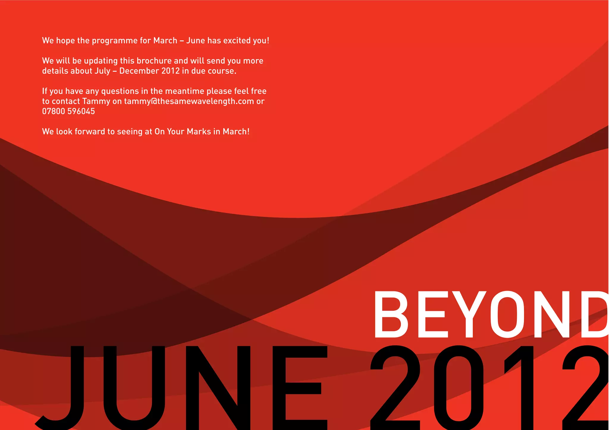 We hope the programme for March – June has excited you!

We will be updating this brochure and will send you more
details about July – December 2012 in due course.

If you have any questions in the meantime please feel free
to contact Tammy on tammy@thesamewavelength.com or
07800 596045

We look forward to seeing at On Your Marks in March!




                                                             BEYOND
 