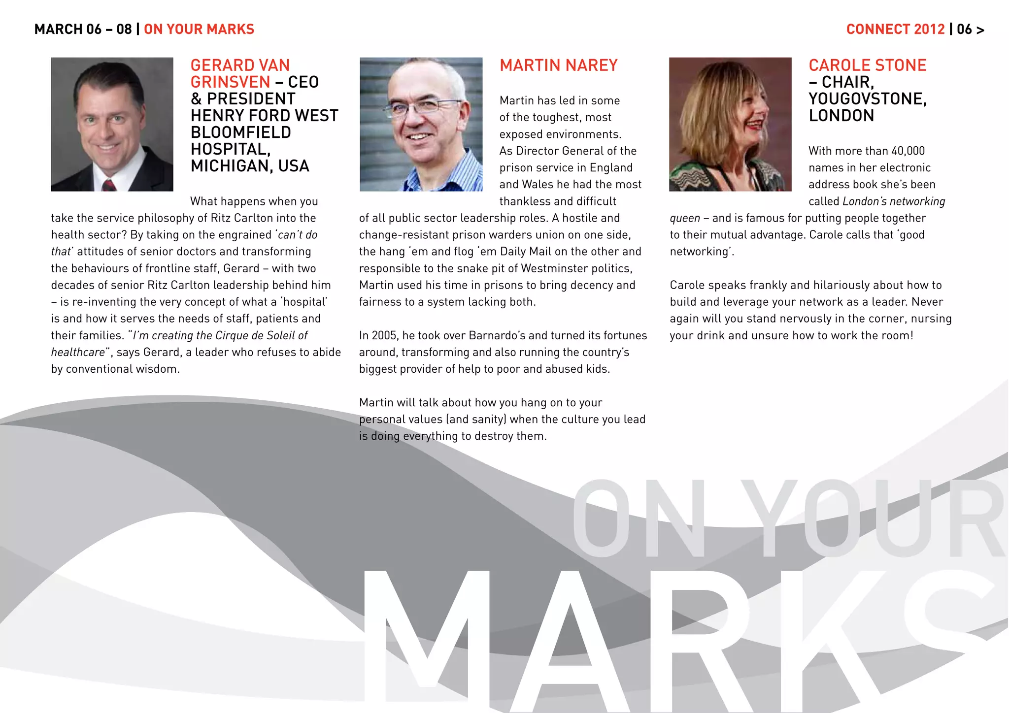 MARCH 06 – 08 | ON YOUR MARKS                                                                                                                           CONNECT 2012 | 06 >

                            GERARD VAN                                                 MARTIN NAREY                                              CAROLE STONE
                            GRINSVEN – CEO                                                                                                       – CHAIR,
                            & PRESIDENT                                                 Martin has led in some                                   YOUGOVSTONE,
                            HENRY FORD WEST                                             of the toughest, most                                    LONDON
                            BLOOMFIELD                                                  exposed environments.
                            HOSPITAL,                                                   As Director General of the                                With more than 40,000
                            MICHIGAN, USA                                               prison service in England                                 names in her electronic
                                                                                        and Wales he had the most                                 address book she’s been
                               What happens when you                                    thankless and difﬁcult                                    called London’s networking
  take the service philosophy of Ritz Carlton into the      of all public sector leadership roles. A hostile and       queen – and is famous for putting people together
  health sector? By taking on the engrained ‘can’t do       change-resistant prison warders union on one side,         to their mutual advantage. Carole calls that ‘good
  that’ attitudes of senior doctors and transforming        the hang ‘em and ﬂog ‘em Daily Mail on the other and       networking’.
  the behaviours of frontline staff, Gerard – with two      responsible to the snake pit of Westminster politics,
  decades of senior Ritz Carlton leadership behind him      Martin used his time in prisons to bring decency and       Carole speaks frankly and hilariously about how to
  – is re-inventing the very concept of what a ‘hospital’   fairness to a system lacking both.                         build and leverage your network as a leader. Never
  is and how it serves the needs of staff, patients and                                                                again will you stand nervously in the corner, nursing
  their families. “I’m creating the Cirque de Soleil of     In 2005, he took over Barnardo’s and turned its fortunes   your drink and unsure how to work the room!
  healthcare”, says Gerard, a leader who refuses to abide   around, transforming and also running the country’s
  by conventional wisdom.                                   biggest provider of help to poor and abused kids.

                                                            Martin will talk about how you hang on to your
                                                            personal values (and sanity) when the culture you lead
                                                            is doing everything to destroy them.




                                                                                                    ON YOUR
                                                            MARKS
 