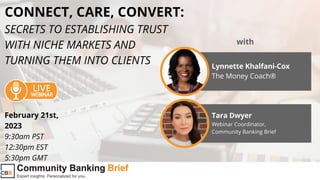 CONNECT, CARE, CONVERT:
SECRETS TO ESTABLISHING TRUST
WITH NICHE MARKETS AND
TURNING THEM INTO CLIENTS Lynnette Khalfani-Cox
The Money Coach®
with
Tara Dwyer
Webinar Coordinator,
Community Banking Brief
February 21st,
2023
9:30am PST
12:30pm EST
5:30pm GMT
 