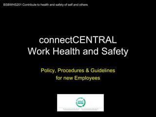 connectCENTRAL
Work Health and Safety
Policy, Procedures & Guidelines
for new Employees
BSBWHS201 Contribute to health and safety of self and others
 