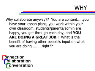 WHY Why collaborate anyway??  You are content.....you have your lesson plans, you work within your own classroom, students/parents/admin are happy, you get through each day, and  YOU ARE DOING A GREAT JOB !!  What is the benefit of having other people's input on what you are doing.........right??  