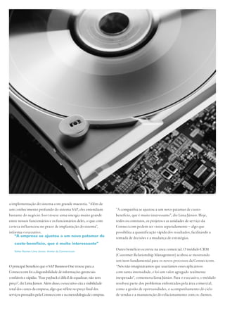 a implementação do sistema com grande maestria. “Além de
um conhecimento profundo do sistema SAP, eles entendiam                “A companhia se ajustou a um novo patamar de custo-
bastante do negócio. Isso trouxe uma sinergia muito grande             benefício, que é muito interessante”, diz Lima Júnior. Hoje,
entre nossos funcionários e os funcionários deles, o que com           todos os contratos, os projetos e as unidades de serviço da
certeza influenciou no prazo de implantação do sistema”,               Connectcom podem ser vistos separadamente – algo que
informa o executivo.                                                   possibilita a quantificação rápida dos resultados, facilitando a
   “A empresa se ajustou a um novo patamar de                          tomada de decisões e a mudança de estratégias.
   custo-benefício, que é muito interessante”

   Valter Santos Lima Júnior, diretor da Connectcom
                                                                       Outro benefício ocorreu na área comercial. O módulo CRM
                                                                       (Customer Relationship Management) acabou se mostrando
                                                                       um item fundamental para os novos processos da Connectcom.
O principal benefício que o SAP Business One trouxe para a             “Nós não imaginávamos que usaríamos esses aplicativos
Connectcom foi a disponibilidade de informações gerenciais             com tanta intensidade, e foi um valor agregado realmente
confiáveis e rápidas. “Esse payback é difícil de equalizar, não tem    inesperado”, comemora Lima Júnior. Para o executivo, o módulo
preço”, diz Lima Júnior. Além disso, o executivo cita a visibilidade   resolveu parte dos problemas enfrentados pela área comercial,
total dos custos da empresa, algo que reflete no preço final dos       como a gestão de oportunidades, o acompanhamento do ciclo
serviços prestados pela Connectcom e na metodologia de compras.        de vendas e a manutenção do relacionamento com os clientes.
 