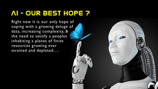 AI  -  our  best  hope  ?
Right now it is our only hope of
coping with a growing deluge of
data, increasing complexity, &
the need to satisfy a peoples
inhabiting a planet of finite
resources growing ever
strained and depleted….
 