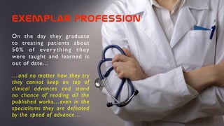 exemplar  Profession
On the day they graduate
to treating patients about
50% of ever ything they
were taught and learned is
out of date…
…and no matter how they try
they cannot keep on top of
clinical advances and stand
no chance of reading all the
published works…even in the
specialisms they are defeated
by the speed of advance…
 