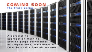 T h e T r u t h E n g i n e
C o m i n g    s o o n
A c o r r e l a t i n g
a g g r e g a t i o n m a c h i n e
a b l e t o g a u g e c o r r e c t n e s s
o f p r o p o s i t i o n s , s t a t e m e n t s &
f a c t s i n a f u l l y d y n a m i c m a n n e r
 