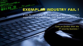 If we do not engage in the sharing of data, information,
experience and knowledge…just how bad could it be ??
Look no further than the
IT security business !
exemplar  Industry  Fail  !  
 