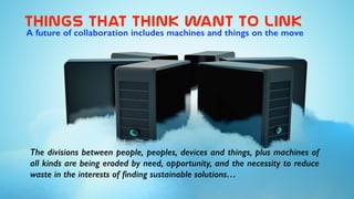 things  that  think  want  to  link
The divisions between people, peoples, devices and things, plus machines of
all kinds are being eroded by need, opportunity, and the necessity to reduce
waste in the interests of ﬁnding sustainable solutions…
A future of collaboration includes machines and things on the move
 