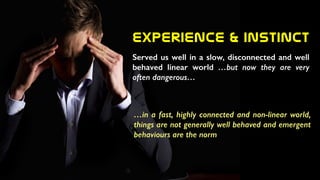 Experience  &  Instinct
Served us well in a slow, disconnected and well
behaved linear world …but now they are very
often dangerous…
…in a fast, highly connected and non-linear world,
things are not generally well behaved and emergent
behaviours are the norm
 