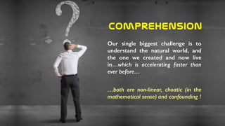 Comprehension
Our single biggest challenge is to
understand the natural world, and
the one we created and now live
in…which is accelerating faster than
ever before…
…both are non-linear, choatic (in the
mathematical sense) and confounding !
 