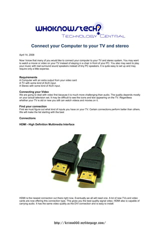 Connect your Computer to your TV and stereo
April 14, 2008

Now I know that many of you would like to connect your computer to your TV and stereo system. You may want
to watch a movie or video on your TV instead of staying in a chair in front of your PC. You also may want to play
your music with real surround sound speakers instead of tiny PC speakers. It is quite easy to set up and may
require only a little expense.


Requirements
A Computer with an extra output from your video card
A TV with some kind of AUX input.
A Stereo with some kind of AUX input.

Connecting your Video
We are going to deal with video first because it is much more challenging than audio. The quality depends mostly
on your actual television set. It may be difficult to see the icons and text appearing on the TV. Regardless
whether your TV is old or new you still can watch videos and movies on it.

Find your connection
First we must figure out what kind of inputs you have on your TV. Certain connections perform better than others.
We will make the list starting with the best

Connections

HDMI - High Definition Multimedia Interface




HDMI is the newest connection out there right now. Eventually we all will need one. A lot of new TVs and video
cards are now offering this connection type. This gives you the best quality signal video. HDMI also is capable of
carrying audio. It has the same video quality as the DVI connection and is easy to install.




                                 http://krimo666.mylivepage.com/
 