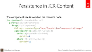 Adobe Experience Manager https://www.slideshare.net/GabrielWalt/aem-responsive
Persistence in JCR Content
The component size is saved on the resource node 
jcr:content[nt:unstructured] 
parsys[nt:unstructured] 
image[cq:Component] 
@sling:resourceType="wcm/foundation/components/image" 
cq:responsive[nt:unstructured] 
default[nt:unstructured] 
@width=4 
phone[nt:unstructured] 
@width=12
 