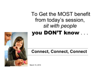 To Get the MOST benefit from today’s session,  sit with people   you DON’T know  . . .  Connect, Connect, Connect March 15, 2010 