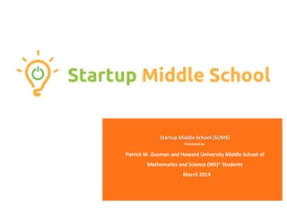 Startup Middle School (SUMS)
Presented by:
Patrick M. Gusman and Howard University Middle School of
Mathematics and Science (MS)2 Students
March 2014
 