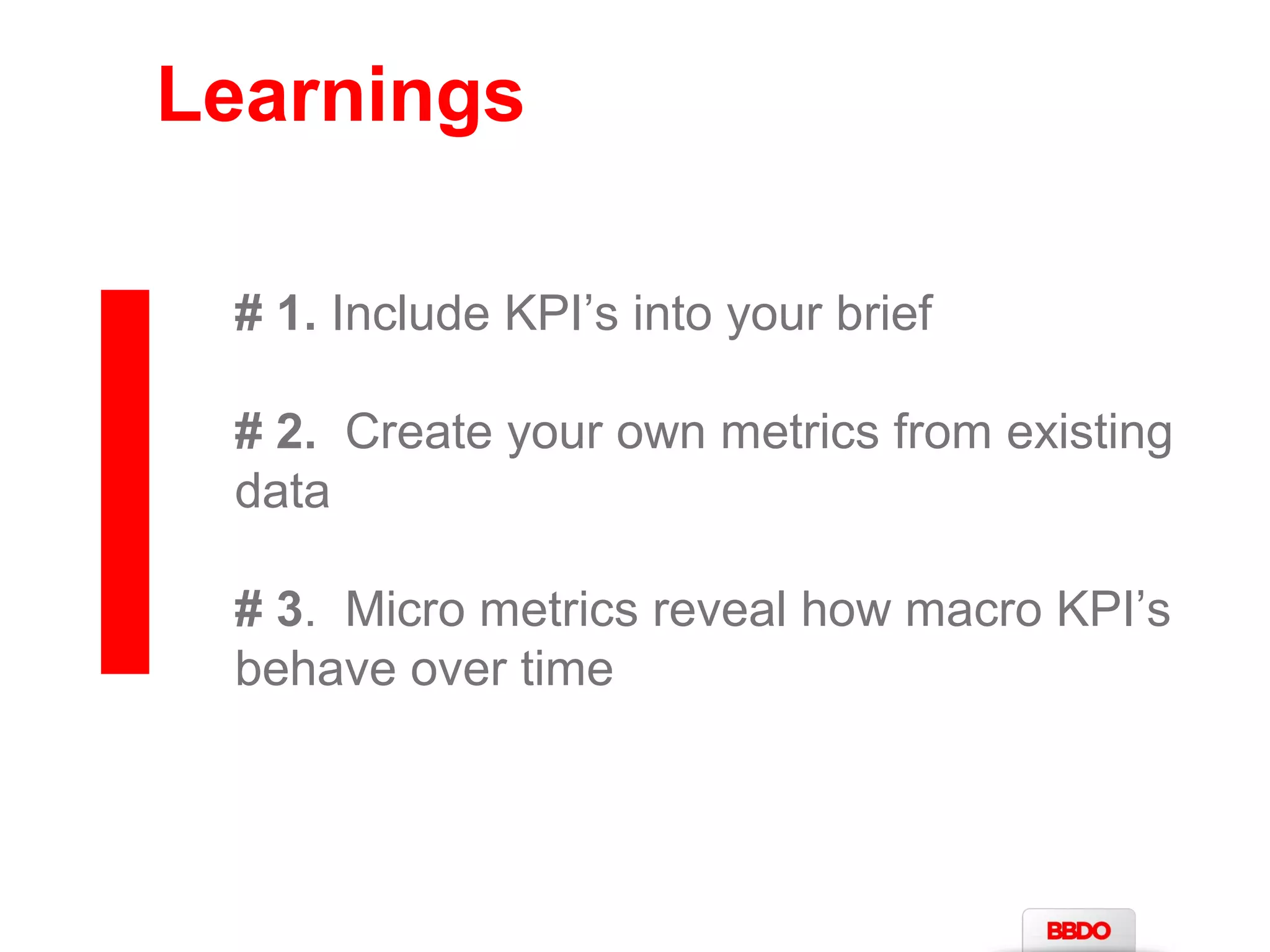 Learnings 
# 1. Include KPI’s into your brief 
# 2. Create your own metrics from existing 
data 
# 3. Micro metrics reveal how macro KPI’s 
behave over time 
 