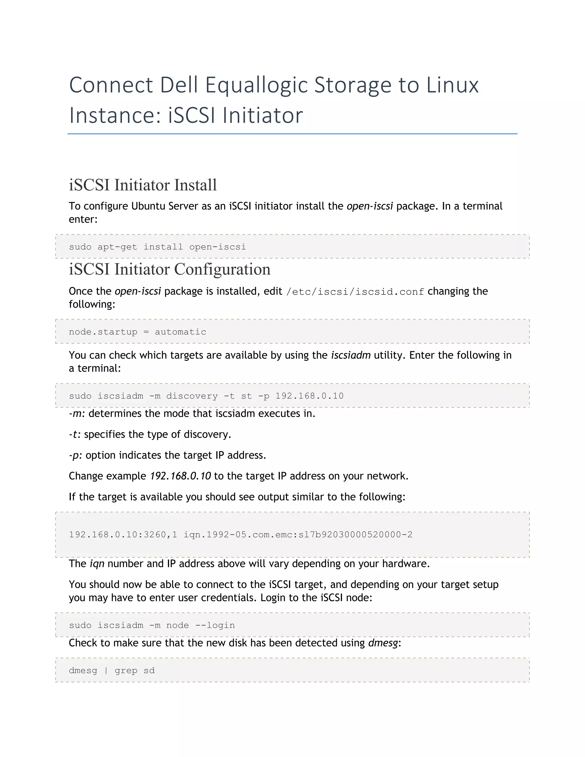 Connect Dell Equallogic Storage to Linux
Instance: iSCSI Initiator
iSCSI Initiator Install
To configure Ubuntu Server as an iSCSI initiator install the open-iscsi package. In a terminal
enter:
sudo apt-get install open-iscsi
iSCSI Initiator Configuration
Once the open-iscsi package is installed, edit /etc/iscsi/iscsid.conf changing the
following:
node.startup = automatic
You can check which targets are available by using the iscsiadm utility. Enter the following in
a terminal:
sudo iscsiadm -m discovery -t st -p 192.168.0.10
-m: determines the mode that iscsiadm executes in.
-t: specifies the type of discovery.
-p: option indicates the target IP address.
Change example 192.168.0.10 to the target IP address on your network.
If the target is available you should see output similar to the following:
192.168.0.10:3260,1 iqn.1992-05.com.emc:sl7b92030000520000-2
The iqn number and IP address above will vary depending on your hardware.
You should now be able to connect to the iSCSI target, and depending on your target setup
you may have to enter user credentials. Login to the iSCSI node:
sudo iscsiadm -m node --login
Check to make sure that the new disk has been detected using dmesg:
dmesg | grep sd
 