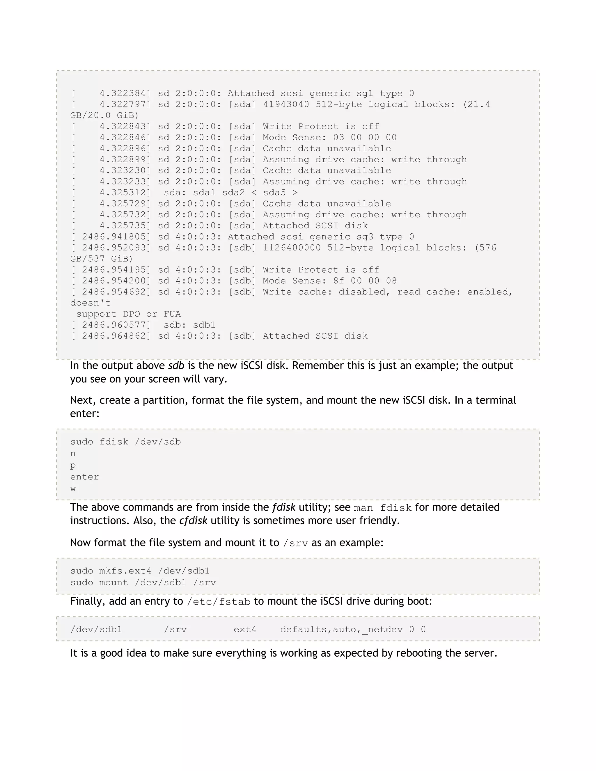 [ 4.322384] sd 2:0:0:0: Attached scsi generic sg1 type 0
[ 4.322797] sd 2:0:0:0: [sda] 41943040 512-byte logical blocks: (21.4
GB/20.0 GiB)
[ 4.322843] sd 2:0:0:0: [sda] Write Protect is off
[ 4.322846] sd 2:0:0:0: [sda] Mode Sense: 03 00 00 00
[ 4.322896] sd 2:0:0:0: [sda] Cache data unavailable
[ 4.322899] sd 2:0:0:0: [sda] Assuming drive cache: write through
[ 4.323230] sd 2:0:0:0: [sda] Cache data unavailable
[ 4.323233] sd 2:0:0:0: [sda] Assuming drive cache: write through
[ 4.325312] sda: sda1 sda2 < sda5 >
[ 4.325729] sd 2:0:0:0: [sda] Cache data unavailable
[ 4.325732] sd 2:0:0:0: [sda] Assuming drive cache: write through
[ 4.325735] sd 2:0:0:0: [sda] Attached SCSI disk
[ 2486.941805] sd 4:0:0:3: Attached scsi generic sg3 type 0
[ 2486.952093] sd 4:0:0:3: [sdb] 1126400000 512-byte logical blocks: (576
GB/537 GiB)
[ 2486.954195] sd 4:0:0:3: [sdb] Write Protect is off
[ 2486.954200] sd 4:0:0:3: [sdb] Mode Sense: 8f 00 00 08
[ 2486.954692] sd 4:0:0:3: [sdb] Write cache: disabled, read cache: enabled,
doesn't
support DPO or FUA
[ 2486.960577] sdb: sdb1
[ 2486.964862] sd 4:0:0:3: [sdb] Attached SCSI disk
In the output above sdb is the new iSCSI disk. Remember this is just an example; the output
you see on your screen will vary.
Next, create a partition, format the file system, and mount the new iSCSI disk. In a terminal
enter:
sudo fdisk /dev/sdb
n
p
enter
w
The above commands are from inside the fdisk utility; see man fdisk for more detailed
instructions. Also, the cfdisk utility is sometimes more user friendly.
Now format the file system and mount it to /srv as an example:
sudo mkfs.ext4 /dev/sdb1
sudo mount /dev/sdb1 /srv
Finally, add an entry to /etc/fstab to mount the iSCSI drive during boot:
/dev/sdb1 /srv ext4 defaults,auto,_netdev 0 0
It is a good idea to make sure everything is working as expected by rebooting the server.
 