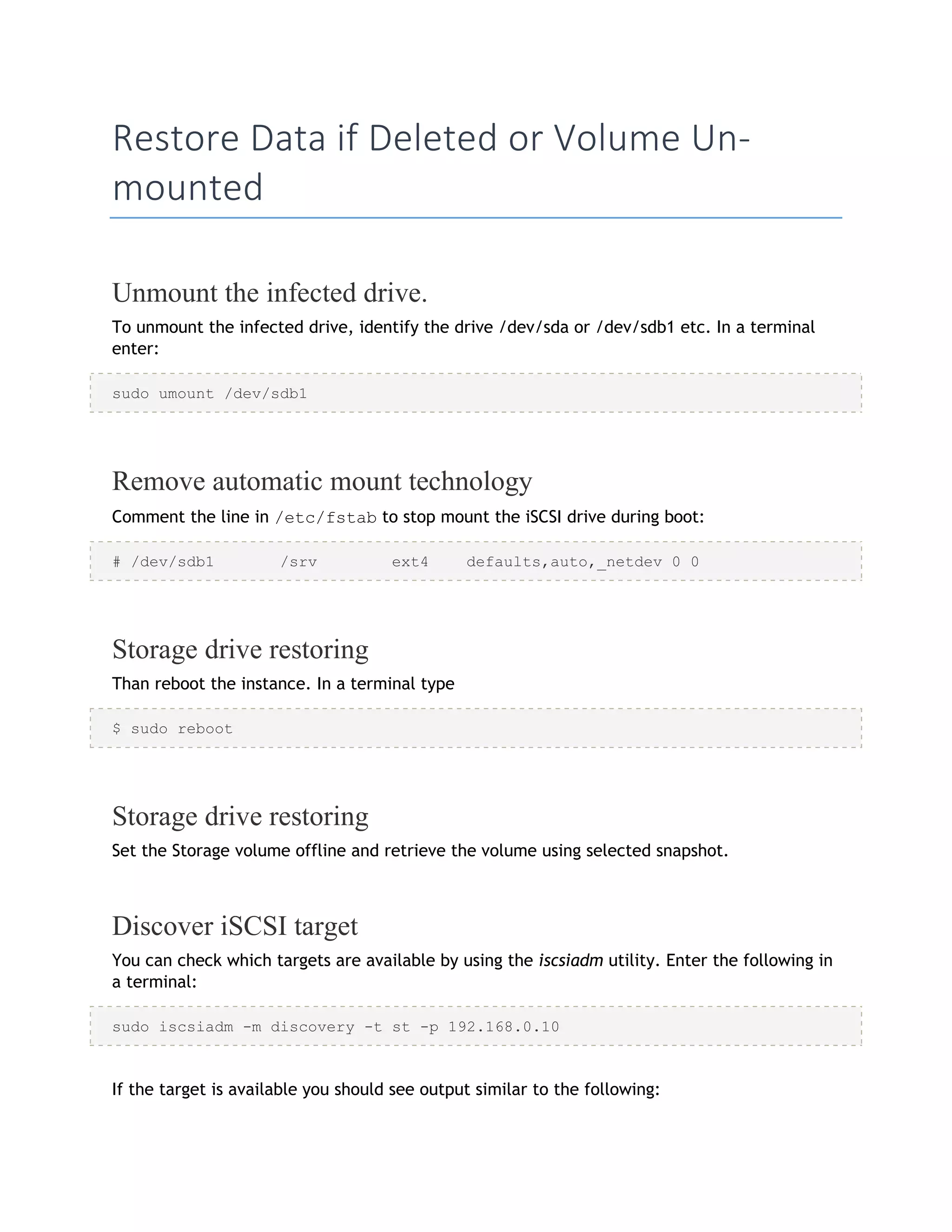 Restore Data if Deleted or Volume Un-
mounted
Unmount the infected drive.
To unmount the infected drive, identify the drive /dev/sda or /dev/sdb1 etc. In a terminal
enter:
sudo umount /dev/sdb1
Remove automatic mount technology
Comment the line in /etc/fstab to stop mount the iSCSI drive during boot:
# /dev/sdb1 /srv ext4 defaults,auto,_netdev 0 0
Storage drive restoring
Than reboot the instance. In a terminal type
$ sudo reboot
Storage drive restoring
Set the Storage volume offline and retrieve the volume using selected snapshot.
Discover iSCSI target
You can check which targets are available by using the iscsiadm utility. Enter the following in
a terminal:
sudo iscsiadm -m discovery -t st -p 192.168.0.10
If the target is available you should see output similar to the following:
 