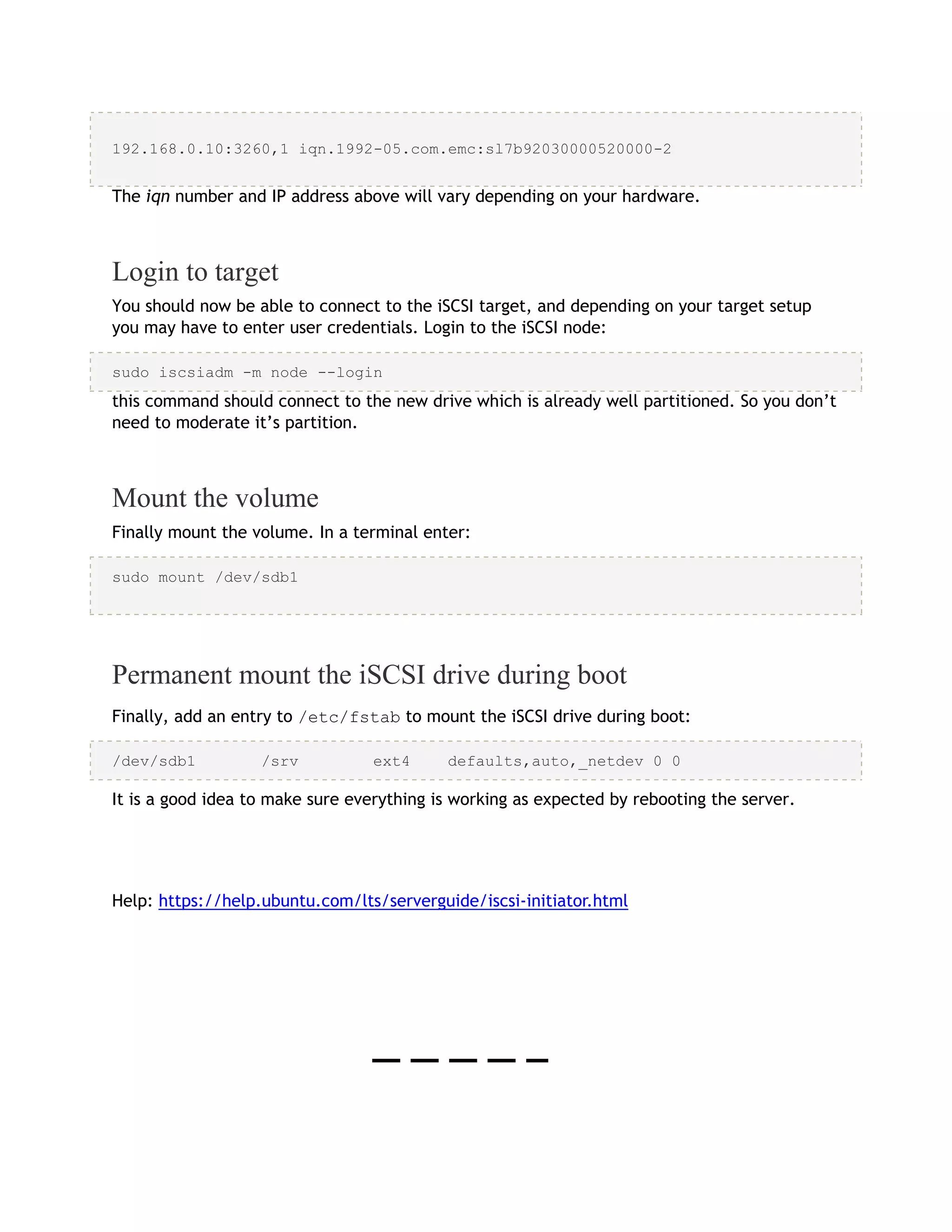 192.168.0.10:3260,1 iqn.1992-05.com.emc:sl7b92030000520000-2
The iqn number and IP address above will vary depending on your hardware.
Login to target
You should now be able to connect to the iSCSI target, and depending on your target setup
you may have to enter user credentials. Login to the iSCSI node:
sudo iscsiadm -m node --login
this command should connect to the new drive which is already well partitioned. So you don’t
need to moderate it’s partition.
Mount the volume
Finally mount the volume. In a terminal enter:
sudo mount /dev/sdb1
Permanent mount the iSCSI drive during boot
Finally, add an entry to /etc/fstab to mount the iSCSI drive during boot:
/dev/sdb1 /srv ext4 defaults,auto,_netdev 0 0
It is a good idea to make sure everything is working as expected by rebooting the server.
Help: https://help.ubuntu.com/lts/serverguide/iscsi-initiator.html
 