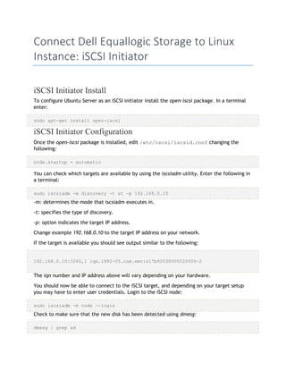 Connect Dell Equallogic Storage to Linux
Instance: iSCSI Initiator
iSCSI Initiator Install
To configure Ubuntu Server as an iSCSI initiator install the open-iscsi package. In a terminal
enter:
sudo apt-get install open-iscsi
iSCSI Initiator Configuration
Once the open-iscsi package is installed, edit /etc/iscsi/iscsid.conf changing the
following:
node.startup = automatic
You can check which targets are available by using the iscsiadm utility. Enter the following in
a terminal:
sudo iscsiadm -m discovery -t st -p 192.168.0.10
-m: determines the mode that iscsiadm executes in.
-t: specifies the type of discovery.
-p: option indicates the target IP address.
Change example 192.168.0.10 to the target IP address on your network.
If the target is available you should see output similar to the following:
192.168.0.10:3260,1 iqn.1992-05.com.emc:sl7b92030000520000-2
The iqn number and IP address above will vary depending on your hardware.
You should now be able to connect to the iSCSI target, and depending on your target setup
you may have to enter user credentials. Login to the iSCSI node:
sudo iscsiadm -m node --login
Check to make sure that the new disk has been detected using dmesg:
dmesg | grep sd
 