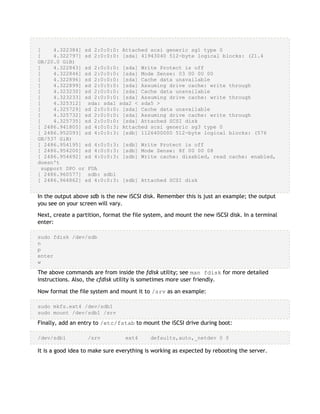 [ 4.322384] sd 2:0:0:0: Attached scsi generic sg1 type 0
[ 4.322797] sd 2:0:0:0: [sda] 41943040 512-byte logical blocks: (21.4
GB/20.0 GiB)
[ 4.322843] sd 2:0:0:0: [sda] Write Protect is off
[ 4.322846] sd 2:0:0:0: [sda] Mode Sense: 03 00 00 00
[ 4.322896] sd 2:0:0:0: [sda] Cache data unavailable
[ 4.322899] sd 2:0:0:0: [sda] Assuming drive cache: write through
[ 4.323230] sd 2:0:0:0: [sda] Cache data unavailable
[ 4.323233] sd 2:0:0:0: [sda] Assuming drive cache: write through
[ 4.325312] sda: sda1 sda2 < sda5 >
[ 4.325729] sd 2:0:0:0: [sda] Cache data unavailable
[ 4.325732] sd 2:0:0:0: [sda] Assuming drive cache: write through
[ 4.325735] sd 2:0:0:0: [sda] Attached SCSI disk
[ 2486.941805] sd 4:0:0:3: Attached scsi generic sg3 type 0
[ 2486.952093] sd 4:0:0:3: [sdb] 1126400000 512-byte logical blocks: (576
GB/537 GiB)
[ 2486.954195] sd 4:0:0:3: [sdb] Write Protect is off
[ 2486.954200] sd 4:0:0:3: [sdb] Mode Sense: 8f 00 00 08
[ 2486.954692] sd 4:0:0:3: [sdb] Write cache: disabled, read cache: enabled,
doesn't
support DPO or FUA
[ 2486.960577] sdb: sdb1
[ 2486.964862] sd 4:0:0:3: [sdb] Attached SCSI disk
In the output above sdb is the new iSCSI disk. Remember this is just an example; the output
you see on your screen will vary.
Next, create a partition, format the file system, and mount the new iSCSI disk. In a terminal
enter:
sudo fdisk /dev/sdb
n
p
enter
w
The above commands are from inside the fdisk utility; see man fdisk for more detailed
instructions. Also, the cfdisk utility is sometimes more user friendly.
Now format the file system and mount it to /srv as an example:
sudo mkfs.ext4 /dev/sdb1
sudo mount /dev/sdb1 /srv
Finally, add an entry to /etc/fstab to mount the iSCSI drive during boot:
/dev/sdb1 /srv ext4 defaults,auto,_netdev 0 0
It is a good idea to make sure everything is working as expected by rebooting the server.
 