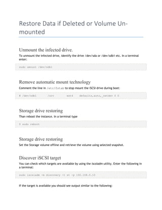 Restore Data if Deleted or Volume Un-
mounted
Unmount the infected drive.
To unmount the infected drive, identify the drive /dev/sda or /dev/sdb1 etc. In a terminal
enter:
sudo umount /dev/sdb1
Remove automatic mount technology
Comment the line in /etc/fstab to stop mount the iSCSI drive during boot:
# /dev/sdb1 /srv ext4 defaults,auto,_netdev 0 0
Storage drive restoring
Than reboot the instance. In a terminal type
$ sudo reboot
Storage drive restoring
Set the Storage volume offline and retrieve the volume using selected snapshot.
Discover iSCSI target
You can check which targets are available by using the iscsiadm utility. Enter the following in
a terminal:
sudo iscsiadm -m discovery -t st -p 192.168.0.10
If the target is available you should see output similar to the following:
 
