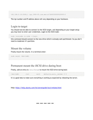 192.168.0.10:3260,1 iqn.1992-05.com.emc:sl7b92030000520000-2
The iqn number and IP address above will vary depending on your hardware.
Login to target
You should now be able to connect to the iSCSI target, and depending on your target setup
you may have to enter user credentials. Login to the iSCSI node:
sudo iscsiadm -m node --login
this command should connect to the new drive which is already well partitioned. So you don’t
need to moderate it’s partition.
Mount the volume
Finally mount the volume. In a terminal enter:
sudo mount /dev/sdb1
Permanent mount the iSCSI drive during boot
Finally, add an entry to /etc/fstab to mount the iSCSI drive during boot:
/dev/sdb1 /srv ext4 defaults,auto,_netdev 0 0
It is a good idea to make sure everything is working as expected by rebooting the server.
Help: https://help.ubuntu.com/lts/serverguide/iscsi-initiator.html
 