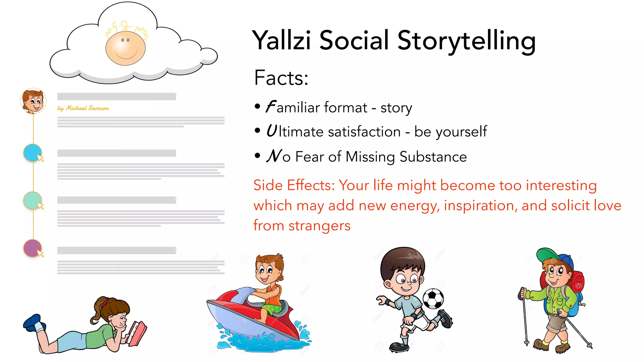 Yallzi Social Storytelling
Facts:
• F amiliar format - story
• U ltimate satisfaction - be yourself
• N o Fear of Missing Substance
Side Effects: Your life might become too interesting
which may add new energy, inspiration, and solicit love
from strangers
by Michael Samson