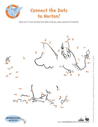 Connect the Dots
                                                       to Horton!
                                Start at #1 and connect the dots until you see a picture of Horton!




                                                                                                               7

                                                                                                                          6
                                                                     12

                                                                          11                          8
                                                           13



                                                                                                          9                   5
                                                                                                                                          4

                                                                                          10
                                                      15
                                                                14




                                                                                                                                                         Dr. Seuss Properties TM & © 2008 Dr. Seuss Enterprises, L.P. All Rights Reserved. Read Across America event logo TM & © 1997 Dr. Seuss Enterprises, L.P. and NEA.
                                                                                                                                      3
                                     16
                                                                                                                                                    48
           20                                                                                                                     2

21                                                                                                                                                  47
                                                                                                                              1


                 19
      22
                                                                                                                         44
                           17                                                                             42                                   46
            18
                                                                                                          41        43        45
 23                        24




                                25
                                                                                          40
                                                31
                                                           32             33
                      26
                                               30                                           39            38


                                               29                              34                              37
                           27
                                          28


                                                                                    35           36




     REPRODUCIBLE
       ACTIVITY                                                                          Log on to www.hortonhears.com for lots more fun and games!
 