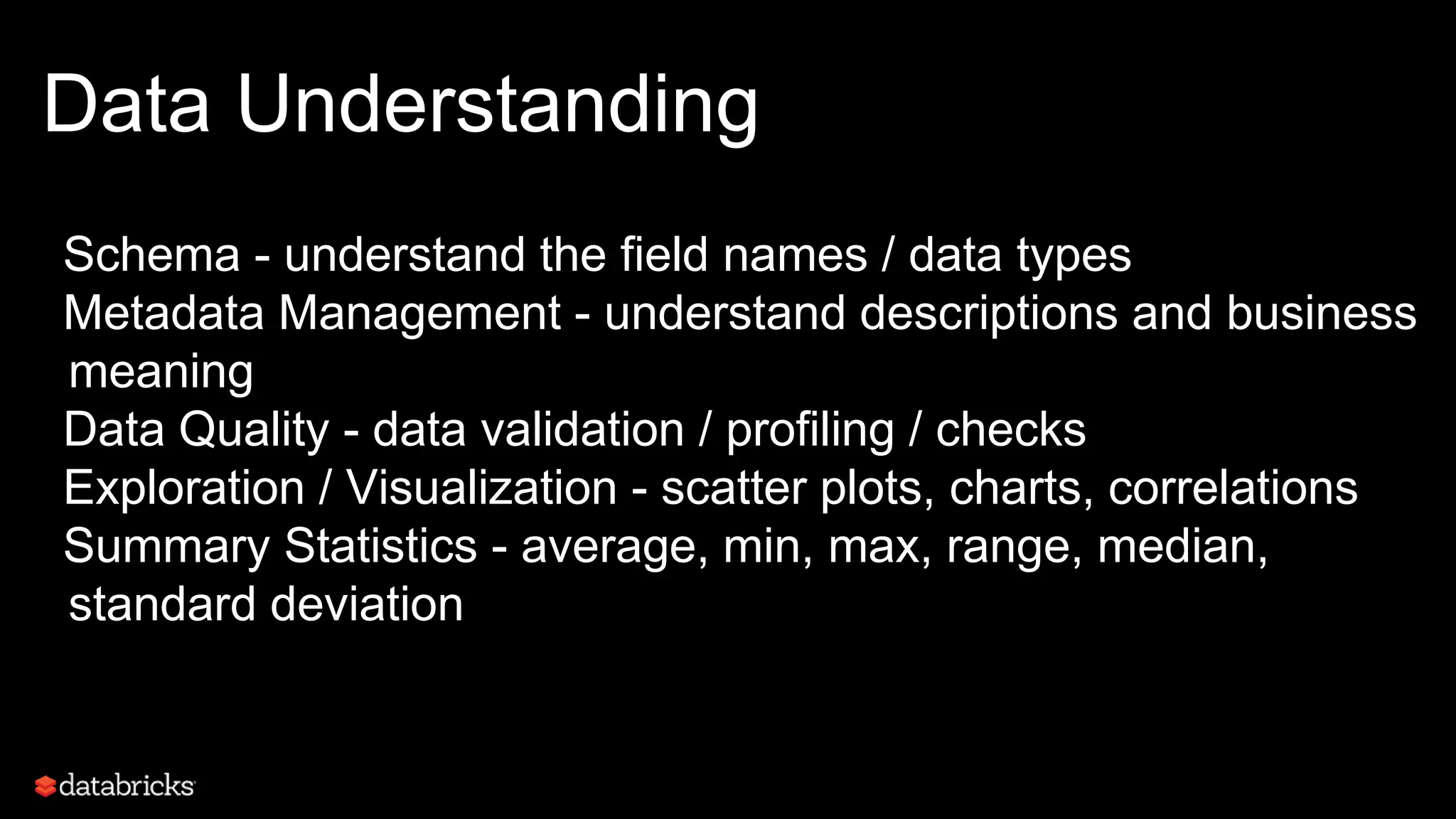 Data Understanding
Schema - understand the field names / data types
Metadata Management - understand descriptions and business
meaning
Data Quality - data validation / profiling / checks
Exploration / Visualization - scatter plots, charts, correlations
Summary Statistics - average, min, max, range, median,
standard deviation
 