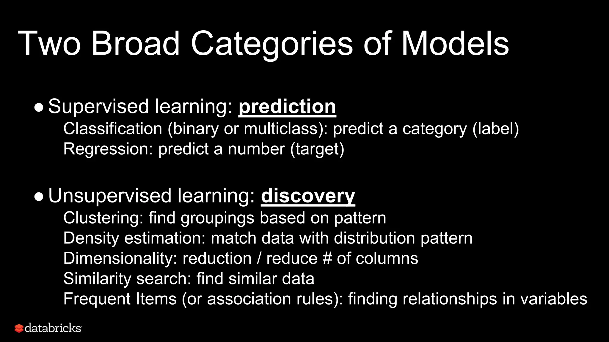 Two Broad Categories of Models
●Supervised learning: prediction
Classification (binary or multiclass): predict a category (label)
Regression: predict a number (target)
●Unsupervised learning: discovery
Clustering: find groupings based on pattern
Density estimation: match data with distribution pattern
Dimensionality: reduction / reduce # of columns
Similarity search: find similar data
Frequent Items (or association rules): finding relationships in variables
 