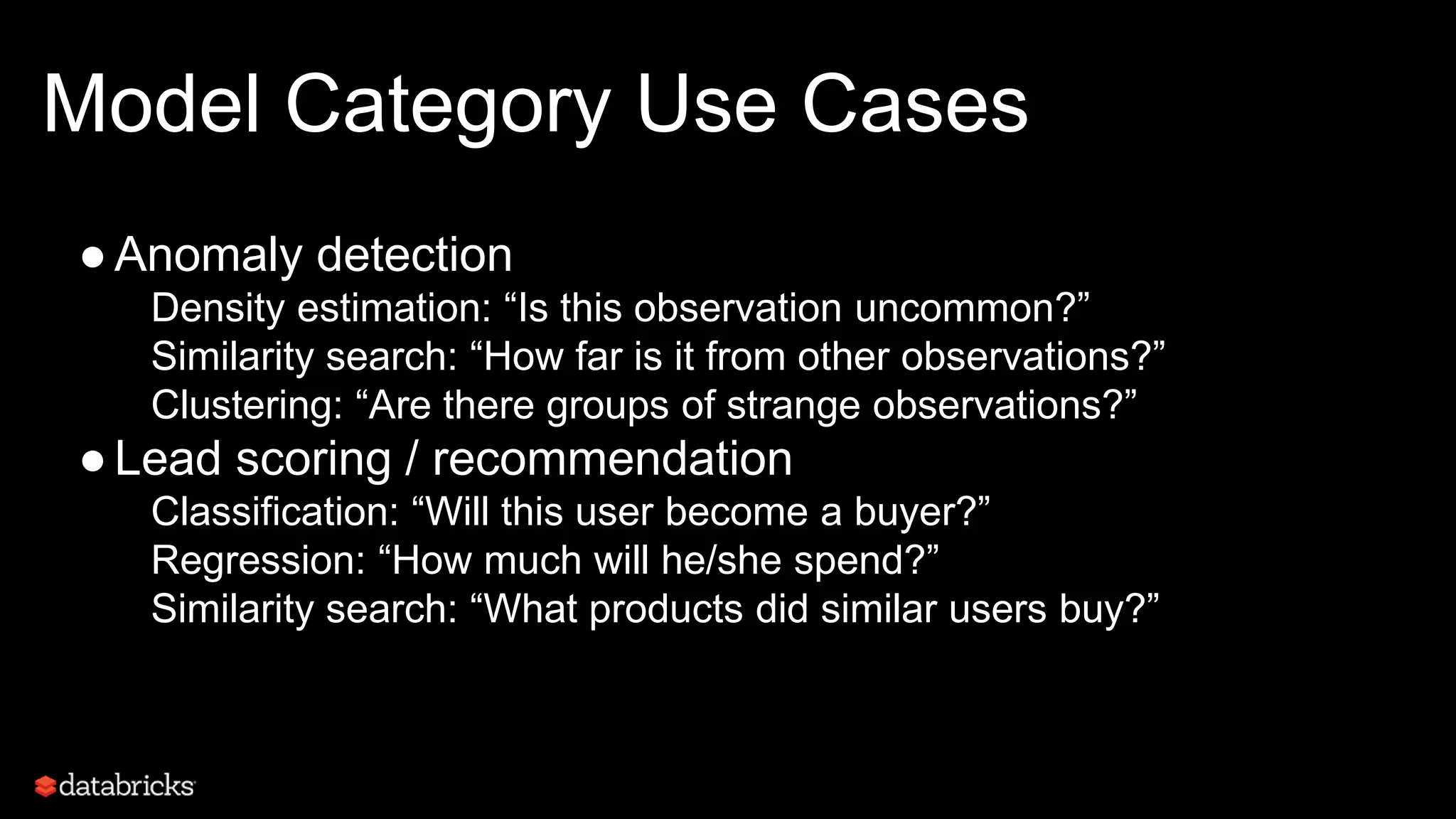 Model Category Use Cases
●Anomaly detection
Density estimation: “Is this observation uncommon?”
Similarity search: “How far is it from other observations?”
Clustering: “Are there groups of strange observations?”
●Lead scoring / recommendation
Classification: “Will this user become a buyer?”
Regression: “How much will he/she spend?”
Similarity search: “What products did similar users buy?”
 