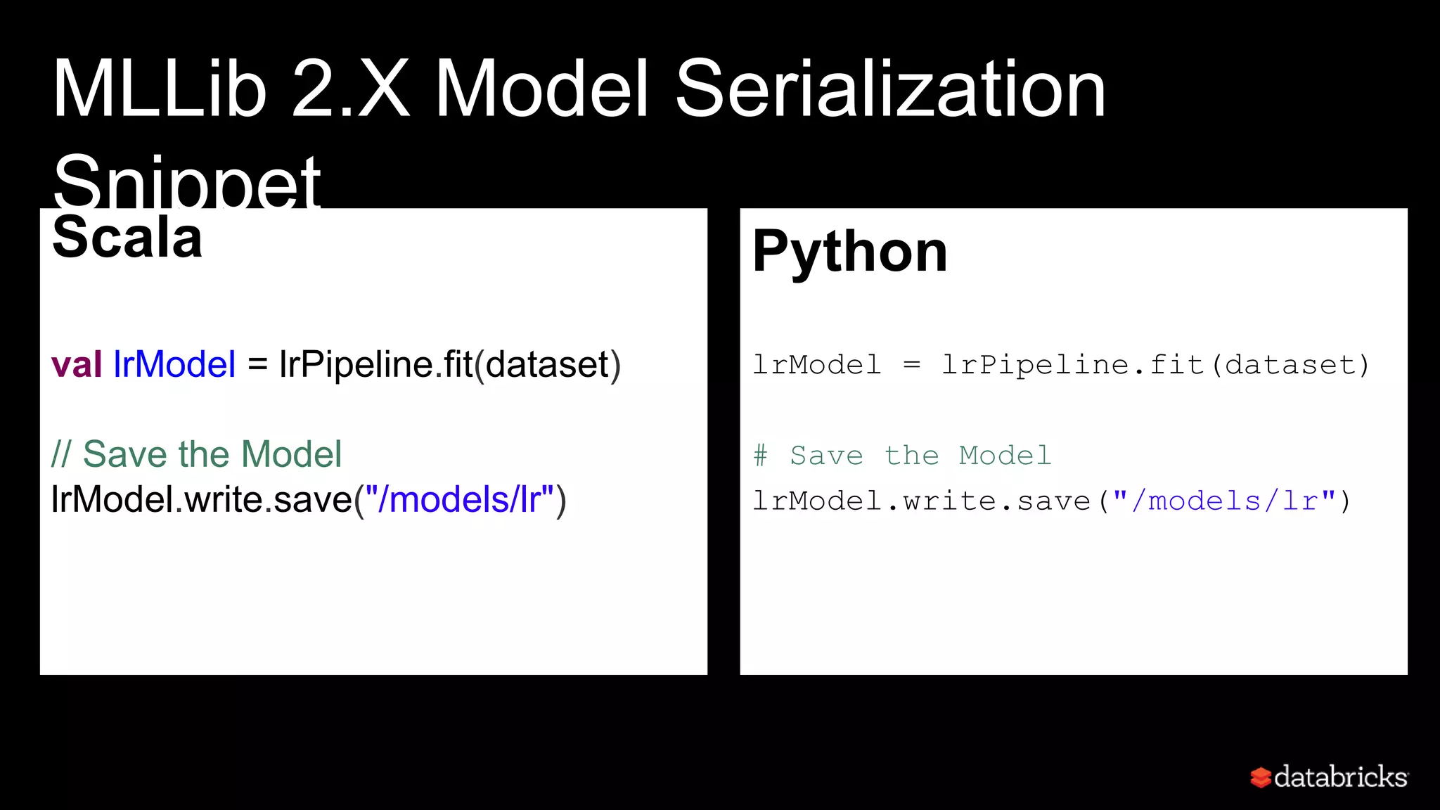 Scala
val lrModel = lrPipeline.fit(dataset)
// Save the Model
lrModel.write.save("/models/lr")
•
MLLib 2.X Model Serialization
Snippet
Python
lrModel = lrPipeline.fit(dataset)
# Save the Model
lrModel.write.save("/models/lr")
•
 