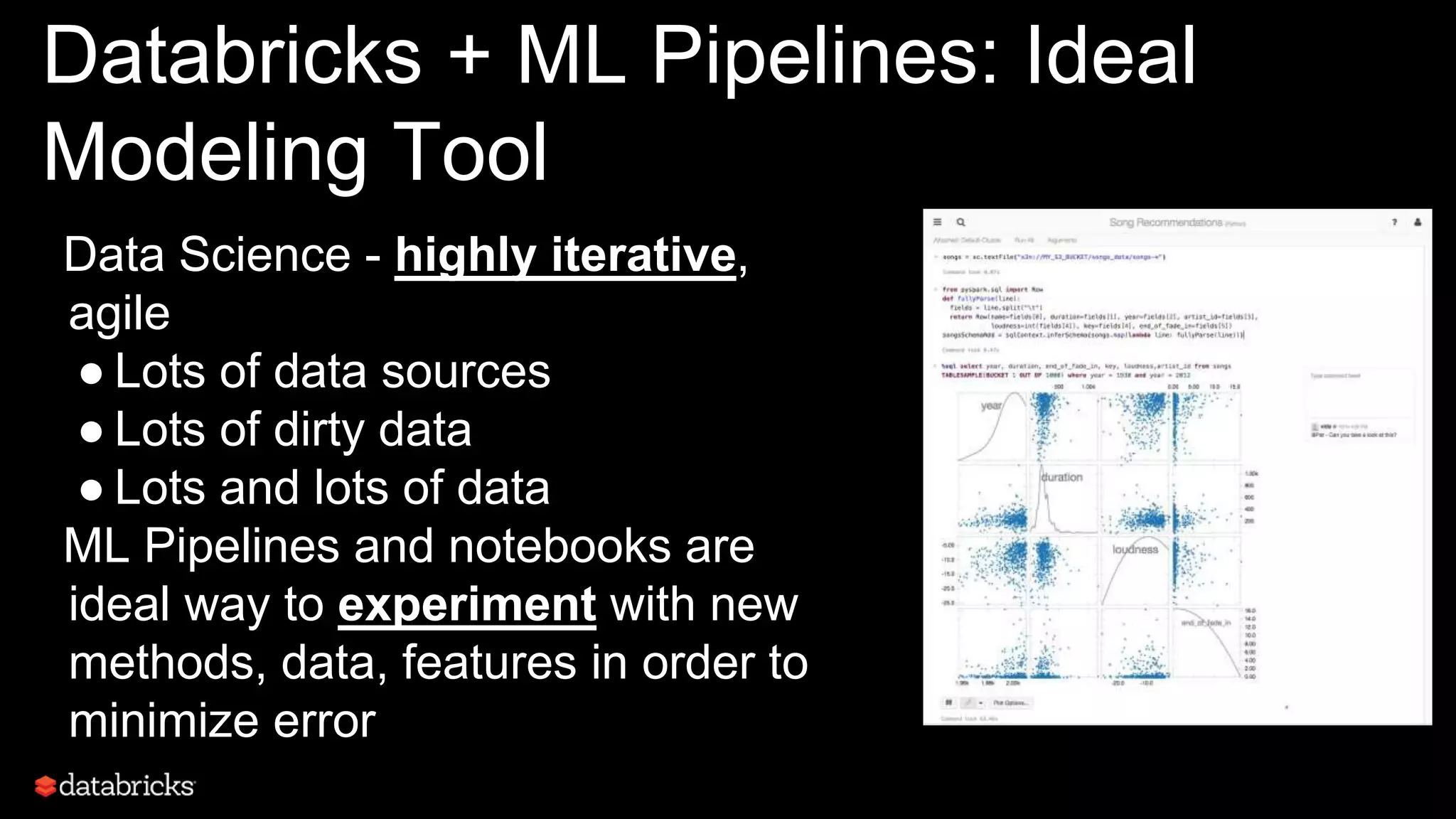 Databricks + ML Pipelines: Ideal
Modeling Tool
Data Science - highly iterative,
agile
● Lots of data sources
● Lots of dirty data
● Lots and lots of data
ML Pipelines and notebooks are
ideal way to experiment with new
methods, data, features in order to
minimize error
 