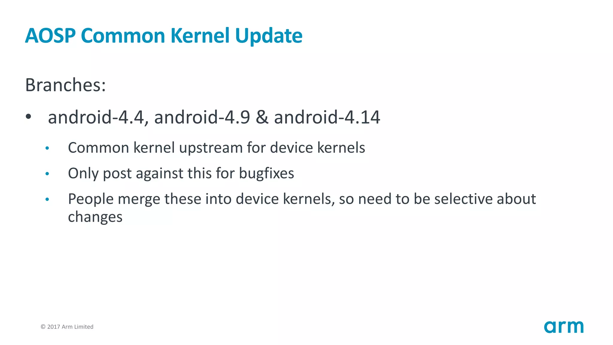 © 2017 Arm Limited10
AOSP Common Kernel Update
Branches:
• android-4.4, android-4.9 & android-4.14
• Common kernel upstream for device kernels
• Only post against this for bugfixes
• People merge these into device kernels, so need to be selective about
changes
 