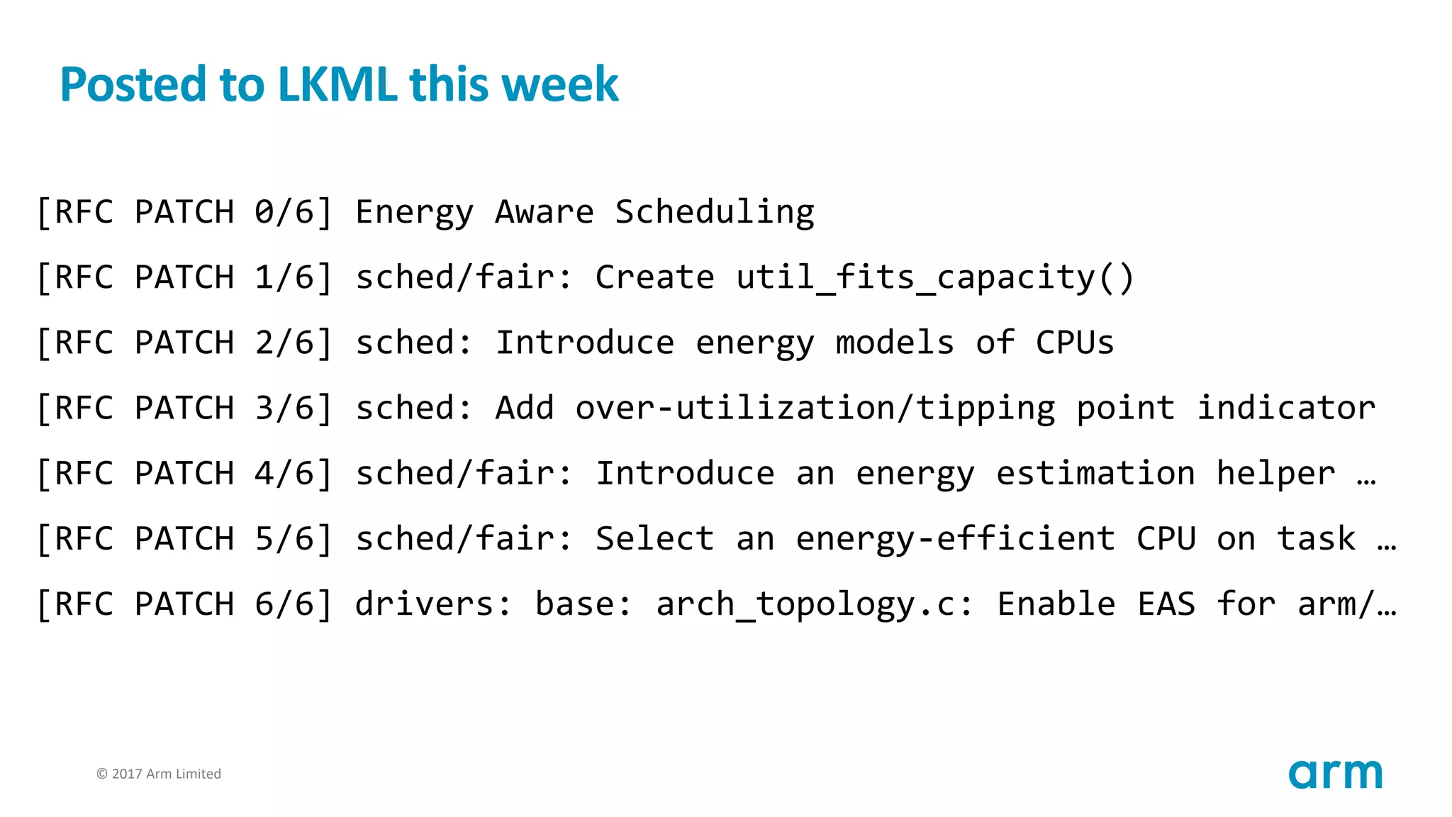 © 2017 Arm Limited102
Posted to LKML this week
[RFC PATCH 0/6] Energy Aware Scheduling
[RFC PATCH 1/6] sched/fair: Create util_fits_capacity()
[RFC PATCH 2/6] sched: Introduce energy models of CPUs
[RFC PATCH 3/6] sched: Add over-utilization/tipping point indicator
[RFC PATCH 4/6] sched/fair: Introduce an energy estimation helper …
[RFC PATCH 5/6] sched/fair: Select an energy-efficient CPU on task …
[RFC PATCH 6/6] drivers: base: arch_topology.c: Enable EAS for arm/…
 