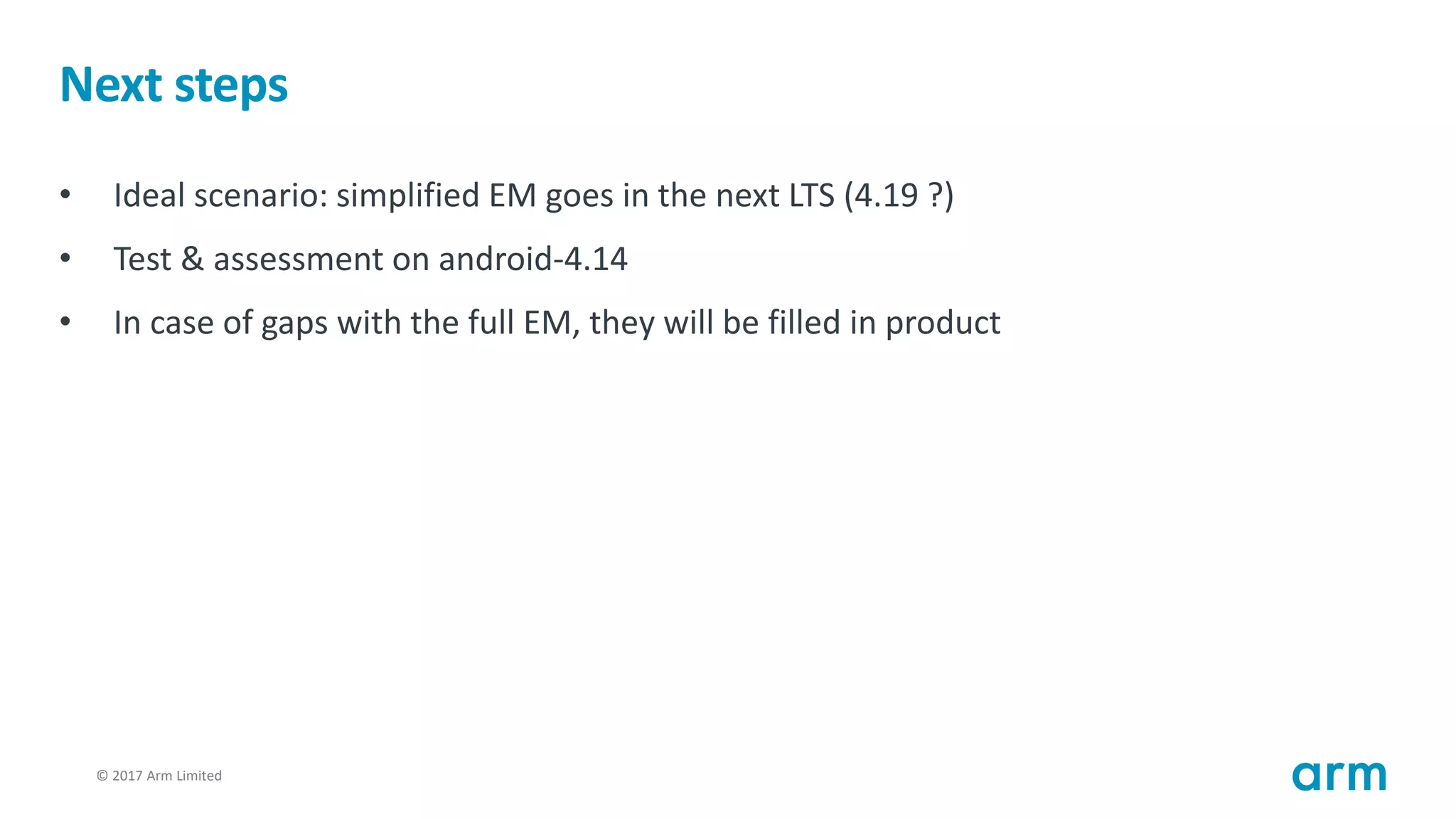 © 2017 Arm Limited104
Next steps
• Ideal scenario: simplified EM goes in the next LTS (4.19 ?)
• Test & assessment on android-4.14
• In case of gaps with the full EM, they will be filled in product
 