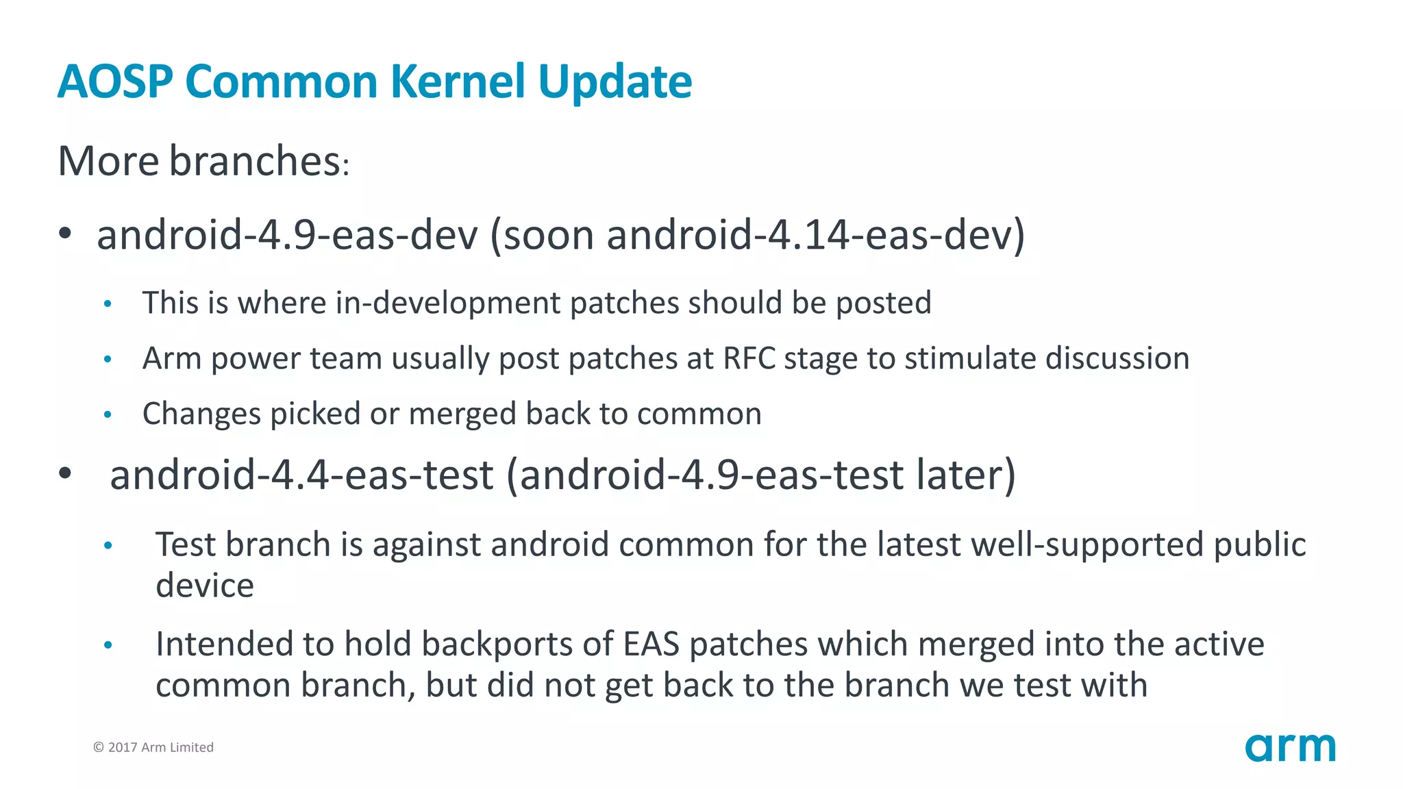 © 2017 Arm Limited11
AOSP Common Kernel Update
More branches:
• android-4.9-eas-dev (soon android-4.14-eas-dev)
• This is where in-development patches should be posted
• Arm power team usually post patches at RFC stage to stimulate discussion
• Changes picked or merged back to common
• android-4.4-eas-test (android-4.9-eas-test later)
• Test branch is against android common for the latest well-supported public
device
• Intended to hold backports of EAS patches which merged into the active
common branch, but did not get back to the branch we test with
 