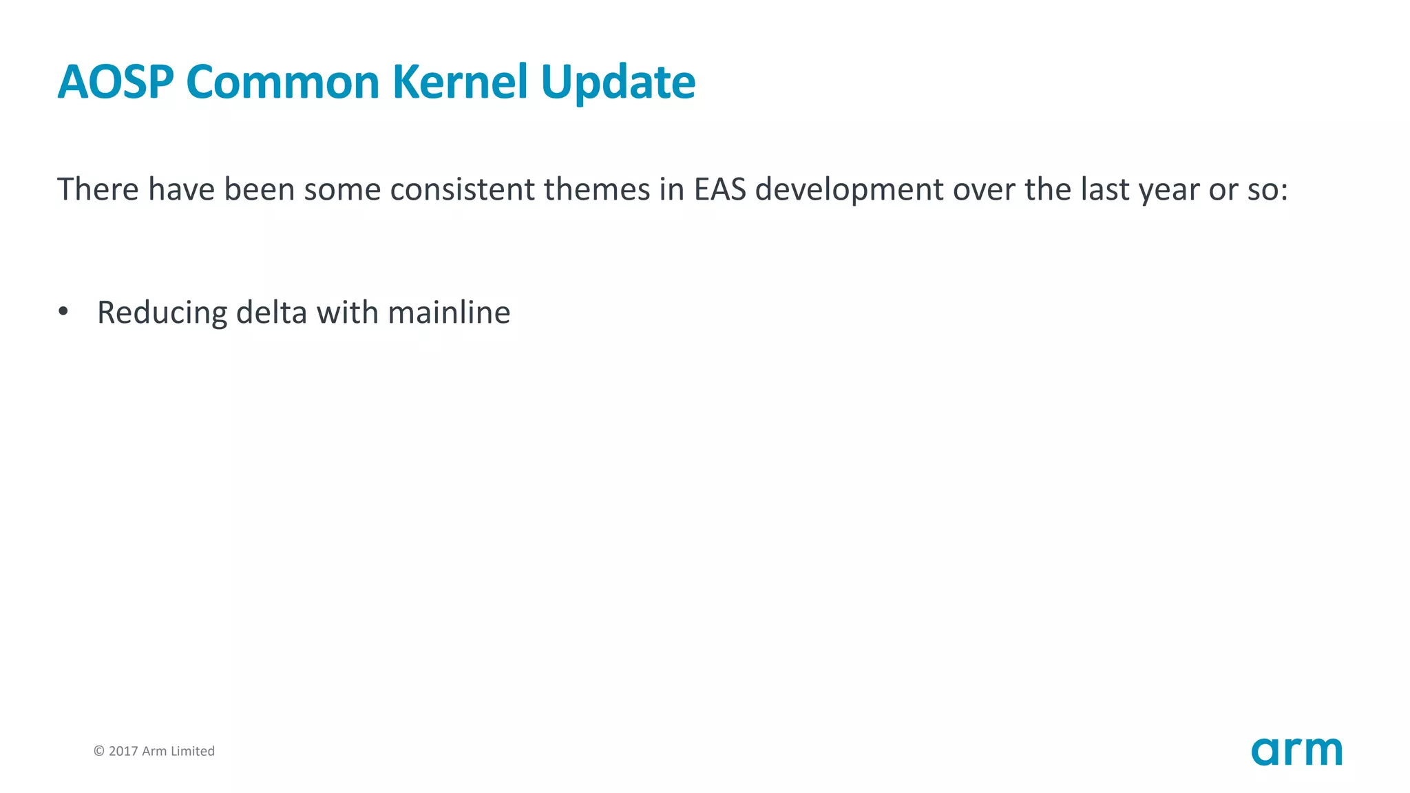 © 2017 Arm Limited13
AOSP Common Kernel Update
There have been some consistent themes in EAS development over the last year or so:
• Reducing delta with mainline
 