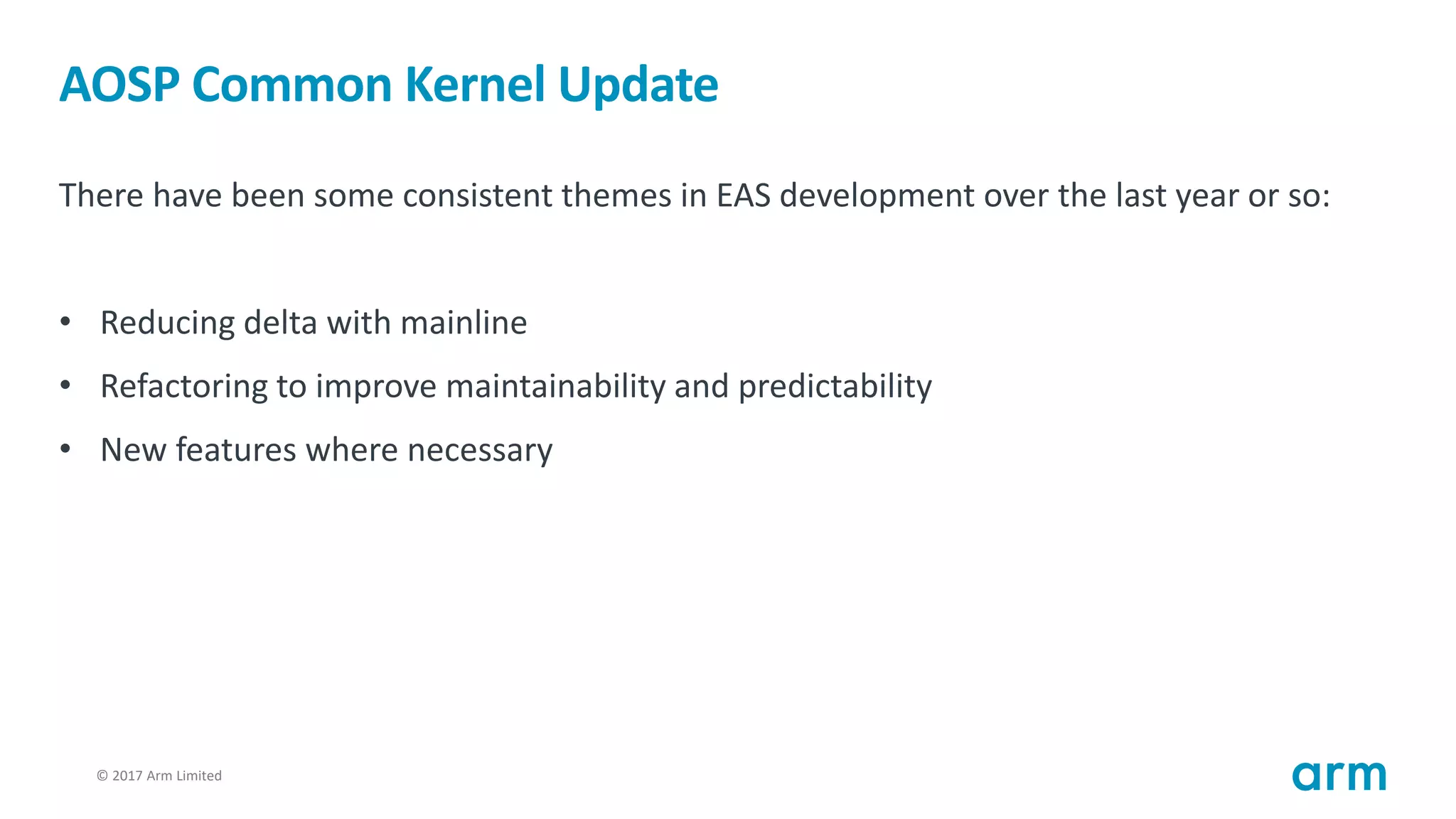 © 2017 Arm Limited15
AOSP Common Kernel Update
There have been some consistent themes in EAS development over the last year or so:
• Reducing delta with mainline
• Refactoring to improve maintainability and predictability
• New features where necessary
 