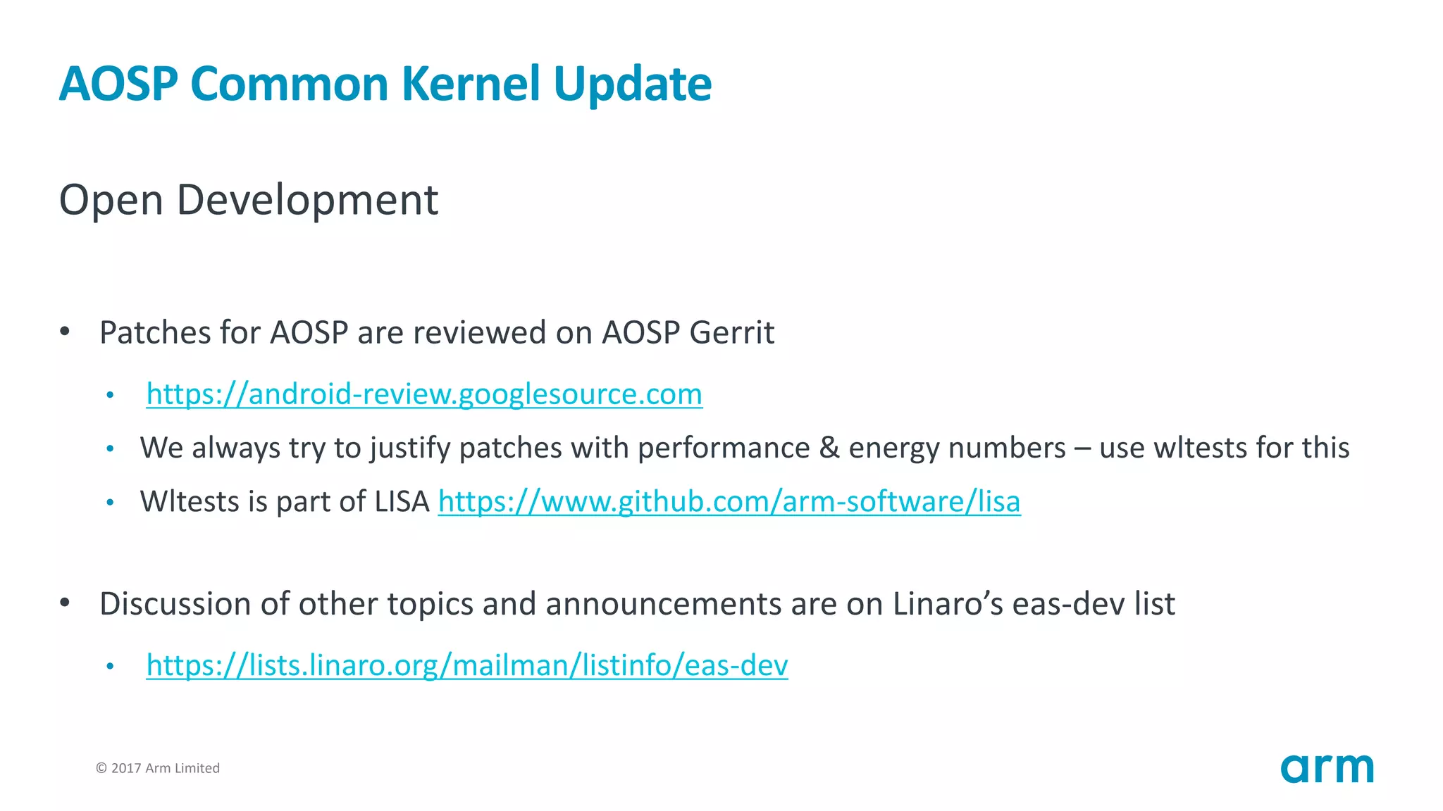 © 2017 Arm Limited17
AOSP Common Kernel Update
Open Development
• Patches for AOSP are reviewed on AOSP Gerrit
• https://android-review.googlesource.com
• We always try to justify patches with performance & energy numbers – use wltests for this
• Wltests is part of LISA https://www.github.com/arm-software/lisa
• Discussion of other topics and announcements are on Linaro’s eas-dev list
• https://lists.linaro.org/mailman/listinfo/eas-dev
 