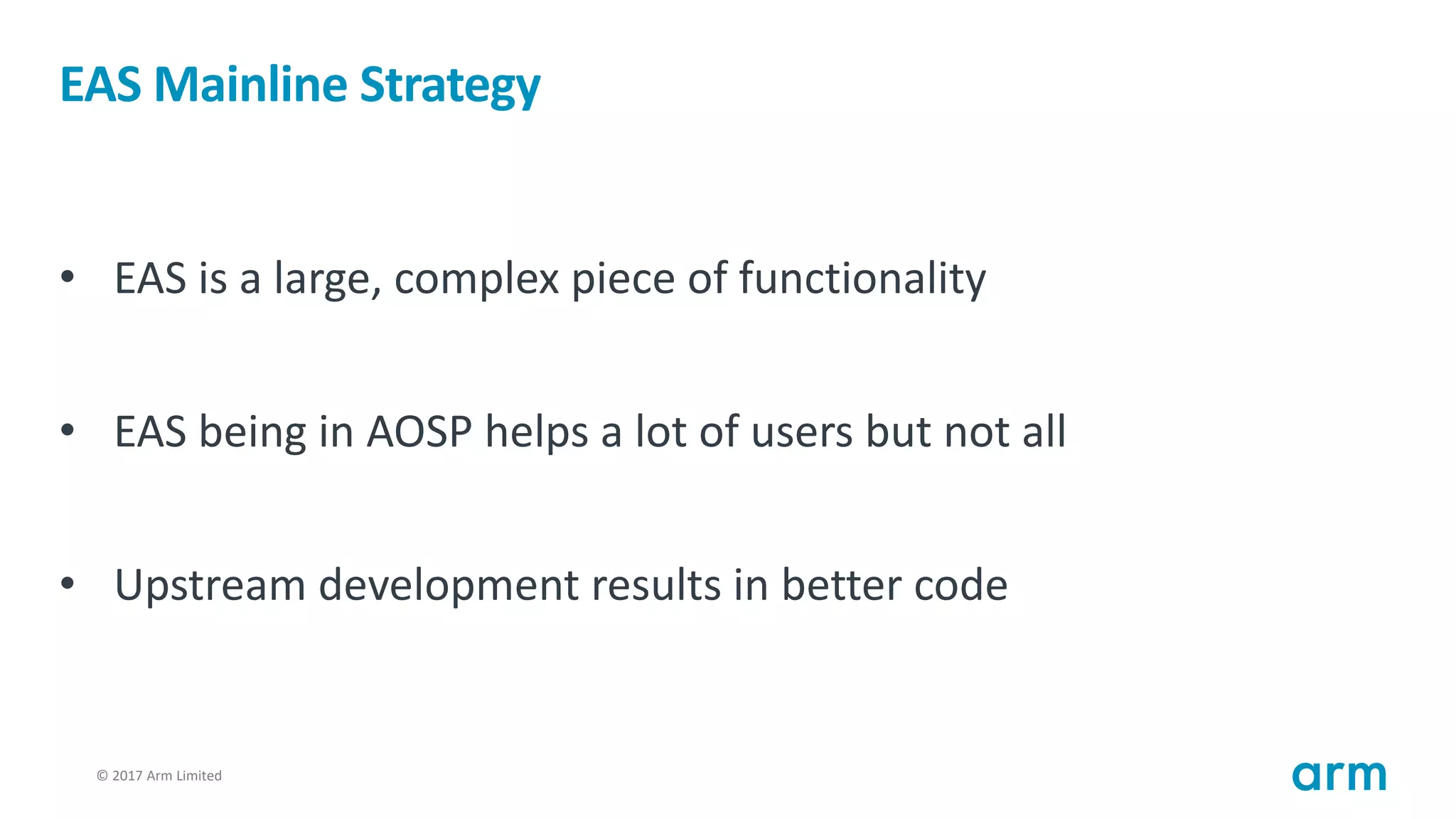 © 2017 Arm Limited19
EAS Mainline Strategy
• EAS is a large, complex piece of functionality
• EAS being in AOSP helps a lot of users but not all
• Upstream development results in better code
 
