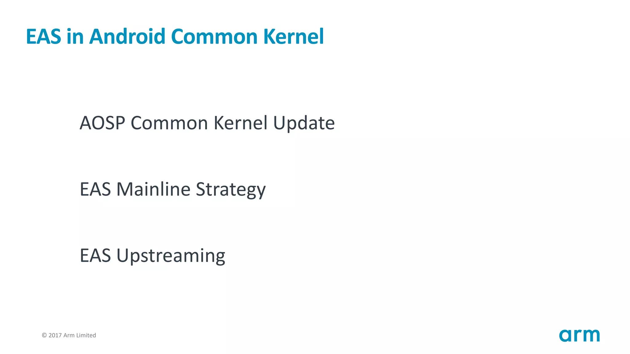© 2017 Arm Limited2
EAS in Android Common Kernel
AOSP Common Kernel Update
EAS Mainline Strategy
EAS Upstreaming
 